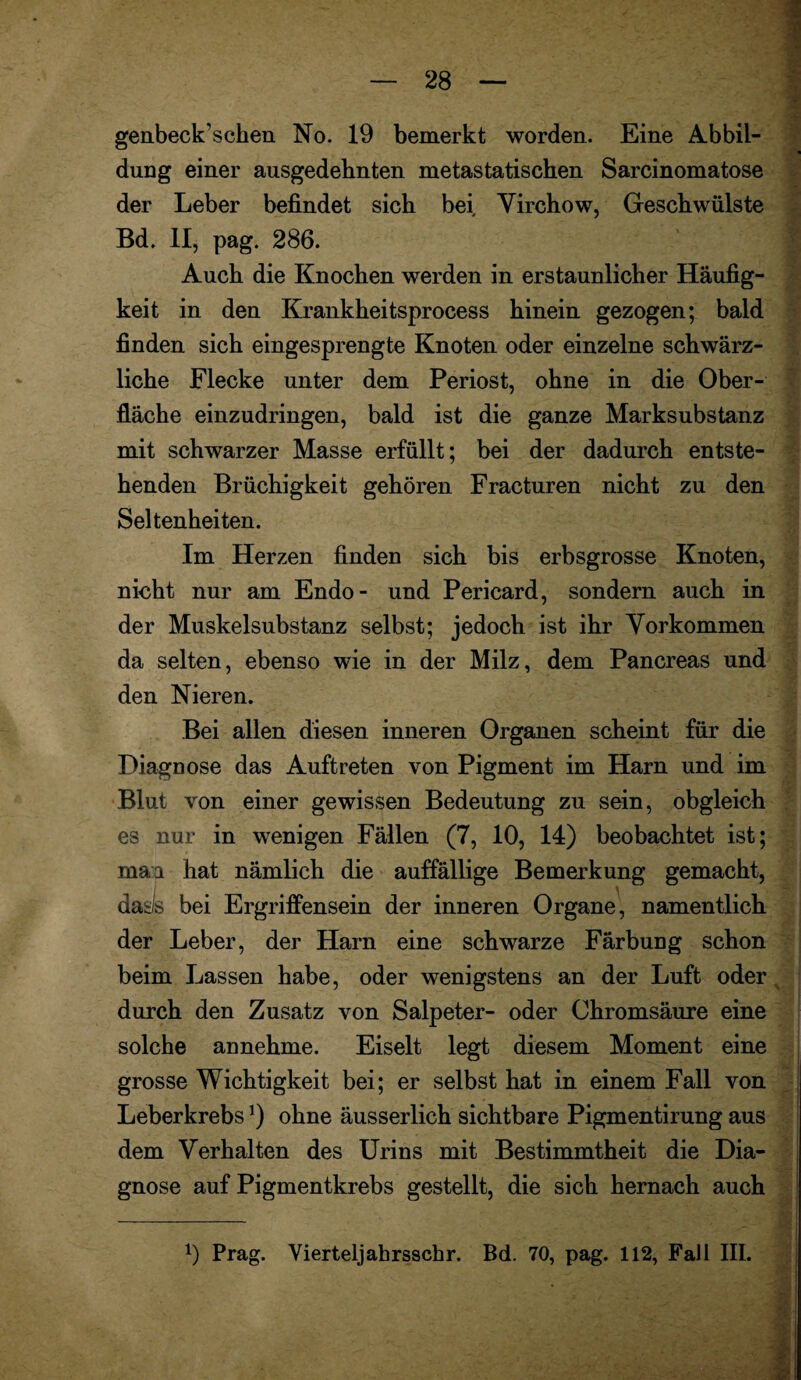 genbeck’schen No. 19 bemerkt worden. Eine Abbil¬ dung einer ausgedehnten metastatischen Sarcinomatose der Leber befindet sich bei Yirchow, Geschwülste Bd. II, pag. 286. Auch die Knochen werden in erstaunlicher Häufig¬ keit in den Krankheitsprocess hinein gezogen; bald finden sich eingesprengte Knoten oder einzelne schwärz¬ liche Flecke unter dem Periost, ohne in die Ober¬ fläche einzudringen, bald ist die ganze Marksubstanz mit schwarzer Masse erfüllt; bei der dadurch entste¬ henden Brüchigkeit gehören Fracturen nicht zu den Seltenheiten. Im Herzen finden sich bis erbsgrosse Knoten, nicht nur am Endo- und Pericard, sondern auch in der Muskelsubstanz selbst; jedoch ist ihr Vorkommen da selten, ebenso wie in der Milz, dem Pancreas und den Nieren. Bei allen diesen inneren Organen scheint für die Diagnose das Auftreten von Pigment im Harn und im Blut von einer gewissen Bedeutung zu sein, obgleich es nur in wenigen Fällen (7, 10, 14) beobachtet ist; maa hat nämlich die auffällige Bemerkung gemacht, daäs bei Ergriffensein der inneren Organe, namentlich der Leber, der Harn eine schwarze Färbung schon beim Lassen habe, oder wenigstens an der Luft oder durch den Zusatz von Salpeter- oder Chromsäure eine solche annehme. Eiselt legt diesem Moment eine grosse Wichtigkeit bei; er selbst hat in einem Fall von Leberkrebsx) ohne äusserlich sichtbare Pigmentirung aus dem Verhalten des Urins mit Bestimmtheit die Dia¬ gnose auf Pigmentkrebs gestellt, die sich hernach auch