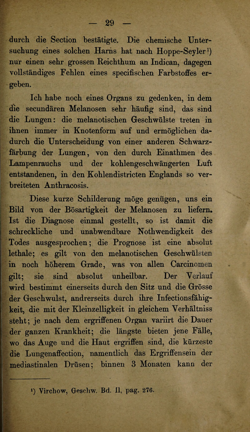 durch die Section bestätigte. Die chemische Unter¬ suchung eines solchen Harns hat nach Hoppe-Seylerl) nur einen sehr grossen Reichthum an Indican, dagegen vollständiges Fehlen eines specifischen Farbstoffes er¬ geben. Ich habe noch eines Organs zu gedenken, in dem die secundären Melanosen sehr häufig sind, das sind die Lungen: die melanotischen Geschwülste treten in ihnen immer in Knotenform auf und ermöglichen da¬ durch die Unterscheidung von einer anderen Schwarz¬ färbung der Lungen, von den durch Einathmen des Lampenrauchs und der kohlengeschwängerten Luft entstandenen, in den Kohlendistricten Englands so ver¬ breiteten Anthracosis. Diese kurze Schilderung möge genügen, uns ein Bild von der Bösartigkeit der Melanosen zu liefern. Ist die Diagnose einmal gestellt, so ist damit die schreckliche und unabwendbare Nothwendigkeit des Todes ausgesprochen; die Prognose ist eine absolut lethale; es gilt von den melanotischen Geschwülsten in noch höherem Grade, was von allen Carcinomen gilt; sie sind absolut unheilbar. Der Verlauf wird bestimmt einerseits durch den Sitz und die Grösse der Geschwulst, andrerseits durch ihre Infectionsfähig- keit, die mit der Kleinzelligkeit in gleichem Verhältniss steht; je nach dem ergriffenen Organ variirt die Dauer der ganzen Krankheit; die längste bieten jene Fälle, wo das Auge und die Haut ergriffen sind, die kürzeste I die Lungenaffection, namentlich das Ergriffensein der mediastinalen Drüsen; binnen 3 Monaten kann der . , —-■ -- *) Virchow, Geschw. Bd. II, pag. 276. . v