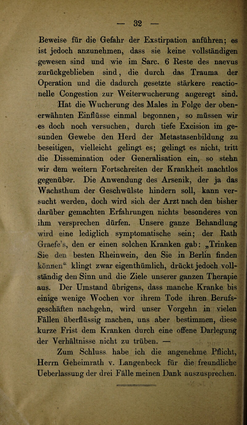 Beweise für die Gefahr der Exstirpation anführen; es ist jedoch anzunehmen, dass sie keine vollständigen gewesen sind und wie im Sarc. 6 Beste des naevus zurückgeblieben sind, die durch das Trauma der Operation und die dadurch gesetzte stärkere reactio- nelle Congestion zur Weiterwucherung angeregt sind. Hat die Wucherung des Males in Folge der oben¬ erwähnten Einflüsse einmal begonnen, so müssen wir es doch noch versuchen, durch tiefe Excision im ge¬ sunden Gewebe den Herd der Metastasenbildung zu beseitigen, vielleicht gelingt es; gelingt es nicht, tritt die Dissemination oder Generalisation ein, so stehn wir dem weitern Fortschreiten der Krankheit machtlos gegenübar. Die Anwendung des Arsenik, der ja das Wachsthum der Geschwülste hindern soll, kann ver¬ sucht werden, doch wird sich der Arzt nach den bisher darüber gemachten Erfahrungen nichts besonderes von ihm versprechen dürfen. Unsere ganze Behandlung wird eine lediglich symptomatische sein; der Bath Graefe’s, den er einen solchen Kranken gab; „Trinken Sie den besten Bheinwein, den Sie in Berlin finden können“ klingt zwar eigenthümlich, drückt jedoch voll¬ ständig den Sinn und die Ziele unserer ganzen Therapie aus. Der Umstand übrigens, dass manche Kranke bis einige wenige Wochen vor ihrem Tode ihren Berufs¬ geschäften nachgehn, wird unser Yorgehn in vielen Fällen überflüssig machen, uns aber bestimmen, diese kurze Frist dem Kranken durch eine offene Darlegung der Verhältnisse nicht zu trüben. — Zum Schluss habe ich die angenehme Pflicht, Herrn Geheimrath v. Langenbeck für die freundliche Ueberlassung der drei Fälle meinen Dank auszusprechen.