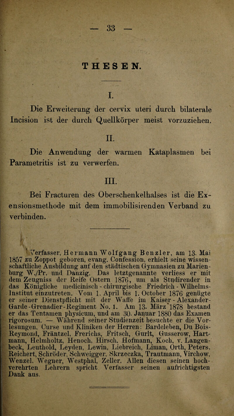 THESEN. I. Die Erweiterung der cervix uteri durch bilaterale Incision ist der durch Quellkörper meist vorzuziehen. II. Die Anwendung der warmen Kataplasmen bei Parametritis ist zu verwerfen. III. Bei Fracturen des Oberschenkelhalses ist die Ex- ensionsmethode mit dem immobilisirenden Verband zu verbinden. — ' 7erfasser, Hermann Wolf gang Ben zier, am 13- Mai 1857 zu Zoppot geboren, evang. Confession, erhielt seine wissen¬ schaftliche Ausbildung auf den städtischen Gymnasien zu Marien¬ burg W./Pr. und Danzig. Das letztgenannte verliess er mit dem Zeugniss der Reife Ostern 1876, um als Studirender in / das Königliche medicinisch - chirurgische Friedrich-Wilhelms- Institut einzutreten. Vom 1. April bis 1. October 1876 genügte er seiner Dienstpflicht mit der Waffe im Kaiser - Alexander- Garde-Grenadier-Regiment No. 1. Am 13. März‘1878 bestand er das Tentamen physicum, und am 30- Januar 1880 das Examen rigorosum. — Während seiner Studienzeit besuchte er die Vor¬ lesungen, Curse und Kliniken der Herren: Bardeleben, Du Bois- Reymond, Fräntzel, Frerichs, Fritsch, Gurlt, Gusserow, Hart¬ mann, Helmholtz, Henoch, Hirsch, Hofmann, Koch, v. Langen- beck, Leuthold, Leyden, Lewin, Liebreich, Liman, Orth, Peters, Reichert, Schröder, Scliweigger, Skrzeczka, Trautmann, Vircliow, Wenzel, Wegner, Westphal, Zeller. Allen diesen seinen hoch¬ verehrten Lehrern spricht Verfasser seinen aufrichtigsten Dank aus.