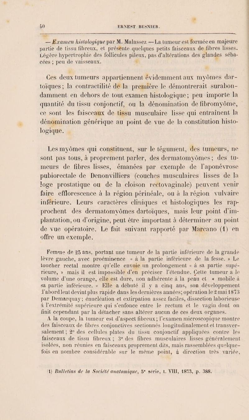 — Examen histologique par M. Malassez —La tumeur est formée en majeure partie de tissu fibreux, et présente quelques petits faisceaux de fibres lisses. Légère hypertrophie des follicules pileux, pas d’altérations des glandes séba¬ cées ; peu de vaisseaux. Ces deux tumeurs appartiennent évidemment aux myômes dar- toïques ; la contractilité de la première le démontrerait surabon¬ damment en dehors de tout examen histologique; peu importe la quantité du tissu conjonctif, ou la dénomination de fibromyome, ce sont les faisceaux de tissu musculaire lisse qui entraînent la dénomination générique au point de vue de la constitution histo¬ logique. Les myômes qui constituent, sur le tégument, des tumeurs, ne sont pas tous, à proprement parler, des dermatomyômes ; des tu¬ meurs de fibres lisses, émanées par exemple de faponévrose pubiorectale de Denonvilliers (couches musculaires lisses de la loge prostatique ou de la cloison rectovaginale) peuvent venir faire efflorescence à la région périnéale, ou à la région vulvaire inférieure. Leurs caractères cliniques et histologiques les rap¬ prochent des dermatomyômes dartoïques, mais leur point d’im¬ plantation, ou d’origine, peut être important à déterminer au point de vue opératoire. Le fait suivant rapporté par Marcano (1) en offre un exemple. Femme de 25 ans, portant une tumeur de la partie inférieure de la grande lèvre gauche, avec proéminence « à 1a. partie inférieure de la fesse. » Le toucher rectal montre qu’elle envoie un prolongement « à sa partie supé¬ rieure, » mais il est impossible d’en préciser l’étendue. Cette tumeur a le volume d’une orange, elle est dure, non adhérente à la peau et « mobile à sa partie inférieure. « Elle a débuté il y a cinq ans, son développement bâbord lent devint plus rapide dans les dernières années; opération le 2 mai 1873 par Demarquay; énucléation et extirpation assez faciles, dissection laborieuse à l’extrémité supérieure qui s’enfonce entre le rectum et le vagin dont on finit cependant par la détacher sans altérer aucun de ces deux organes. A la coupe, la tumeur est d’aspect fibreux ; l’examen microscopique montre des faisceaux de fibres conjonctives sectionnés longitudinalement et transver¬ salement ; 2° des cellules plates du tissu conjonctif appliquées contre les faisceaux de tissu fibreux ; 3° des fibres musculaires lisses généralement isolées, non réunies en faisceaux proprement dits, mais rassemblées quelque¬ fois en nombre considérable sur le même point, à direction très variée, fl) Bulletins de la Société anatomique, 5* série, t. VIII, 1873, p. 388.