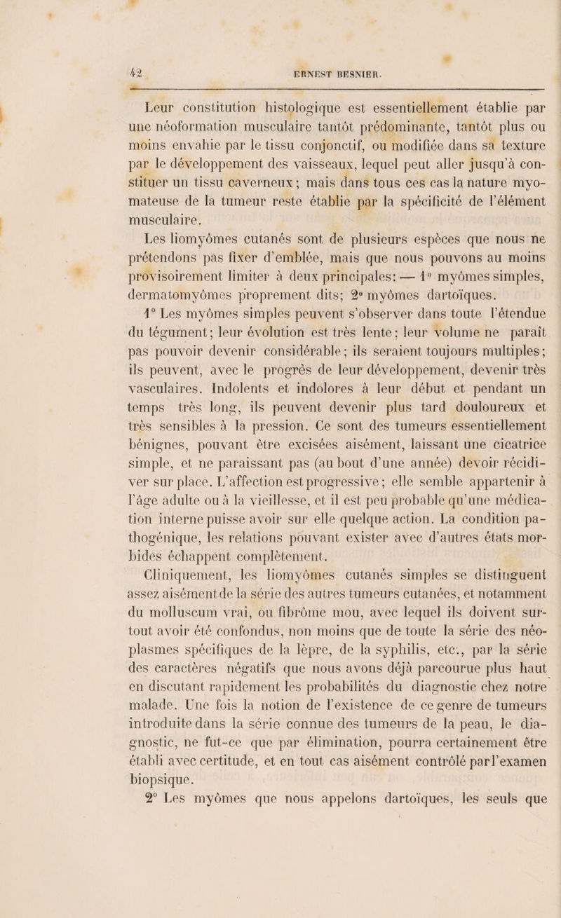 Leur constitution histologique est essentiellement établie par une néoformation musculaire tantôt prédominante, tantôt plus ou moins envahie par le tissu conjonctif, ou modifiée dans sa texture par le développement des vaisseaux, lequel peut aller jusqu’à con¬ stituer un tissu caverneux ; mais dans tous ces cas la nature myo- mateuse de la tumeur reste établie par la spécificité de l’élément musculaire. Les liomyômes cutanés sont de plusieurs espèces que nous ne prétendons pas fixer d’emblée, mais que nous pouvons au moins provisoirement limiter à deux principales: — i° myômes simples, dermatomyômes proprement dits; 2° myômes dartoïques. 1° Les myômes simples peuvent s’observer dans toute l’étendue du tégument; leur évolution est très lente; leur volume ne paraît pas pouvoir devenir considérable; ils seraient toujours multiples; ils peuvent, avec le progrès de leur développement, devenir très vasculaires. Indolents et indolores à leur début et pendant un temps très long, ils peuvent devenir plus tard douloureux et très sensibles à la pression. Ce sont des tumeurs essentiellement bénignes, pouvant être excisées aisément, laissant une cicatrice simple, et ne paraissant pas (au bout d’une année) devoir récidi¬ ver surplace. L’affection est progressive ; elle semble appartenir à l’âge adulte ou à la vieillesse, et il est peu probable qu’une médica¬ tion interne puisse avoir sur elle quelque action. La condition pa¬ thogénique, les relations pouvant exister avec d’autres états mor¬ bides échappent complètement. Cliniquement, les liomyômes cutanés simples se distinguent assez aisément de la série des autres tumeurs cutanées, et notamment du molluscum vrai, ou fibrome mou, avec lequel ils doivent sur¬ tout avoir été confondus, non moins que de toute la série des néo¬ plasmes spécifiques de la lèpre, de la syphilis, etc., par la série des caractères négatifs que nous avons déjà parcourue plus haut en discutant rapidement les probabilités du diagnostic chez notre malade. Une fois la notion de l’existence de ce genre de tumeurs introduite dans la série connue des tumeurs de la peau, le dia¬ gnostic, ne fut-ce que par élimination, pourra certainement être établi avec certitude, et en tout cas aisément contrôlé par l’examen biopsique. 2° Les myômes que nous appelons dartoïques, les seuls que