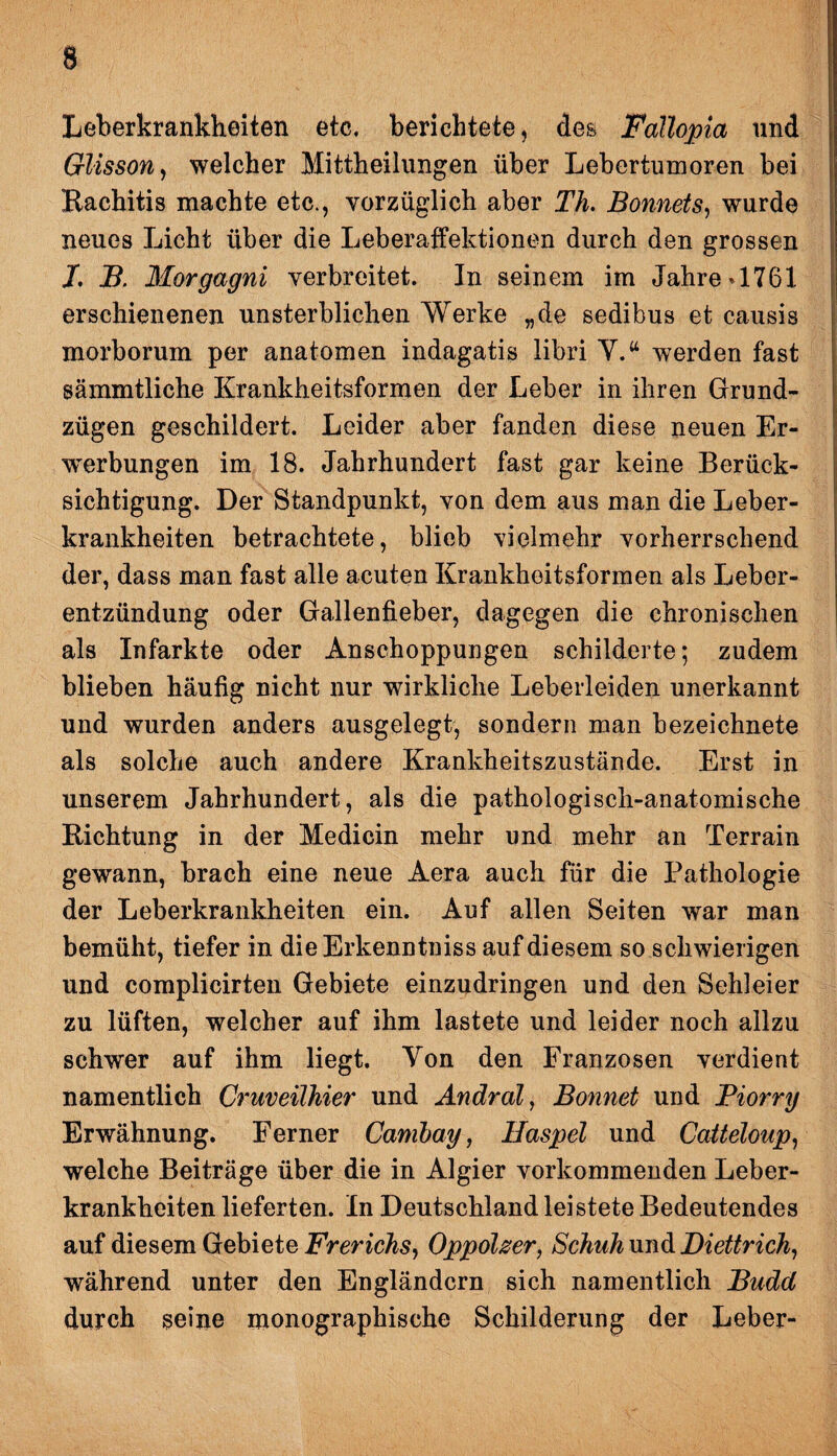 Leberkrankheiten etc. berichtete, des Fallopia und Glisson, welcher Mittheilungen über Lebertumoren bei Rachitis machte etc., vorzüglich aber Th. Bonnets, wurde neues Licht über die Leberaffektionen durch den grossen I. B. Morgagni verbreitet. In seinem im Jahre *1761 erschienenen unsterblichen Werke „de sedibus et causis morborum per anatomen indagatis libri V.w werden fast sämmtliche Krankheitsformen der Leber in ihren Grund¬ zügen geschildert. Leider aber fanden diese neuen Er¬ werbungen im 18. Jahrhundert fast gar keine Berück¬ sichtigung. Der Standpunkt, von dem aus man die Leber¬ krankheiten betrachtete, blieb vielmehr vorherrschend der, dass man fast alle acuten Krankheitsformen als Leber¬ entzündung oder Gallenfieber, dagegen die chronischen als Infarkte oder Anschoppungen schilderte; zudem blieben häufig nicht nur wirkliche Leberleiden unerkannt und wurden anders ausgelegt, sondern man bezeichnet© als solche auch andere Krankheitszustände. Erst in unserem Jahrhundert, als die pathologisch-anatomische Richtung in der Medicin mehr und mehr an Terrain gewann, brach eine neue Aera auch für die Pathologie der Leberkrankheiten ein. Auf allen Seiten war man bemüht, tiefer in dieErkenntniss auf diesem so schwierigen und complicirten Gebiete einzudringen und den Sehleier zu lüften, welcher auf ihm lastete und leider noch allzu schwer auf ihm liegt. Yon den Franzosen verdient namentlich Cruveilhier und Andral, Boyinet und Piorry Erwähnung. Ferner Canibay, Haspel und Catteloup, welche Beiträge über die in Algier vorkommenden Leber¬ krankheiten lieferten. In Deutschland leistete Bedeutendes auf diesem Gebiete Frerichs, Oppolzer, Schuh xm&Diettrich, während unter den Engländern sich namentlich Budd durch seine monographische Schilderung der Leber-