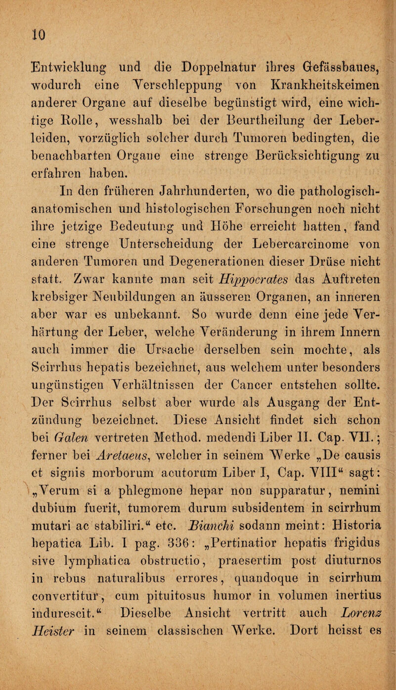 Entwicklung und die Doppelnatur ihres Gefässbaues, wodurch eine Verschleppung von Krankheitskeimen anderer Organe auf dieselbe begünstigt wird, eine wich¬ tige Rolle, wesshalb bei der Beurtheilung der Leber¬ leiden, vorzüglich solcher durch Tumoren bedingten, die benachbarten Organe eine strenge Berücksichtigung zu erfahren haben. In den früheren Jahrhunderten, wo die pathologisch¬ anatomischen und histologischen Forschungen noch nicht ihre jetzige Bedeutung und Höhe erreicht hatten, fand eine strenge Unterscheidung der Lebercarcinome von anderen Tumoren und Degenerationen dieser Drüse nicht statt. Zwar kannte man seit Hippocrates das Auftreten krebsiger Neubildungen an äusseren Organen, an inneren aber war es unbekannt. So wurde denn eine jede Ver¬ härtung der Leber, welche Veränderung in ihrem Innern auch immer die Ursache derselben sein mochte, als Scirrhus hepatis bezeichnet, aus welchem unter besonders ungünstigen Verhältnissen der Cancer entstehen sollte. Der Scirrhus selbst aber wurde als Ausgang der Ent¬ zündung bezeichnet. Diese Ansicht findet sich schon bei Galen vertreten Method. medendi Liber II. Cap. VII.; ferner bei Aretaeus, welcher in seinem Werke „De causis et signis morborum acutorum Liber I, Cap. VIIIw sagt: „Verum si a phlegmone hepar non supparatur, nemini dubium fuerit, tumorem durum subsidentem in scirrhum mutari ac stabiliri.“ etc. JBianchi sodann meint: Historia hepatica Lib. I pag. 336: „Pertinatior hepatis frigidus sive lymphatica obstructio, praesertim post diuturnos in rebus naturalibus errores, quandoque in scirrhum convertitur, cum pituitosus humor in volumen inertius indürescit.“ Dieselbe Ansicht vertritt auch Lorenz Heister in seinem classischen Werke. Dort heisst es