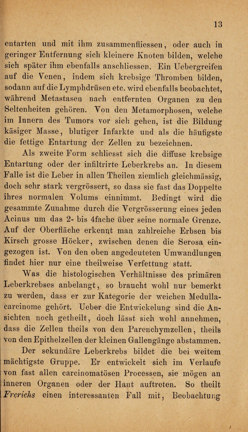 entarten und mit ihm zusammenfliessen, oder auch in geringer Entfernung sich kleinere Knoten bilden, welche sich später ihm ebenfalls anschliessen. Ein Uebergreifen auf die Venen, indem sich krebsige Thromben bilden, sodann auf die Lymphdrüsen etc. wird ebenfalls beobachtet, während Metastasen nach entfernten Organen zu den Seltenheiten gehören. Von den Metamorphosen, welche im Innern des Tumors vor sich gehen, ist die Bildung käsiger Masse, blutiger Infarkte und als die häufigste die fettige Entartung der Zellen zu bezeichnen. Als zweite Form schliesst sich die diffuse krebsige Entartung oder der infiltrirte Leberkrebs an. In diesem Falle ist die Leber in allen Theilen ziemlich gleichmässig, doch sehr stark vergrössert, so dass sie fast das Doppelte ihres normalen Volums einnimmt. Bedingt wird die gesammte Zunahme durch die Vergrösserung eines jeden Acinus um das 2- bis 4faehe über seine normale Grenze. Auf der Oberfläche erkennt man zahlreiche Erbsen bis Kirsch grosse Höcker, zwischen denen die Serosa ein¬ gezogen ist. Von den oben angedeuteten Umwandlungen findet hier nur eine theilweise Verfettung; statt. Was die histologischen Verhältnisse des primären Leberkrebses anbelangt, so braucht wohl nur bemerkt zu werden, dass er zur Kategorie der weichen Medulla- carcinome gehört. Ueber die Entwickelung sind die An¬ sichten noch getheilt, doch lässt sich wohl annehmen, dass die Zellen theils von den Parenchymzellen, theils von den Epithelzellen der kleinen Gallengänge abstammen. Der sekundäre Leberkrebs bildet die bei weitem mächtigste Gruppe. Er entwickelt sich im Verlaufe von fast allen carcinomatösen Processen, sie mögen an inneren Organen oder der Haut auftreten. So theilt Frerichs einen interessanten Fall mit, Beobachtung /