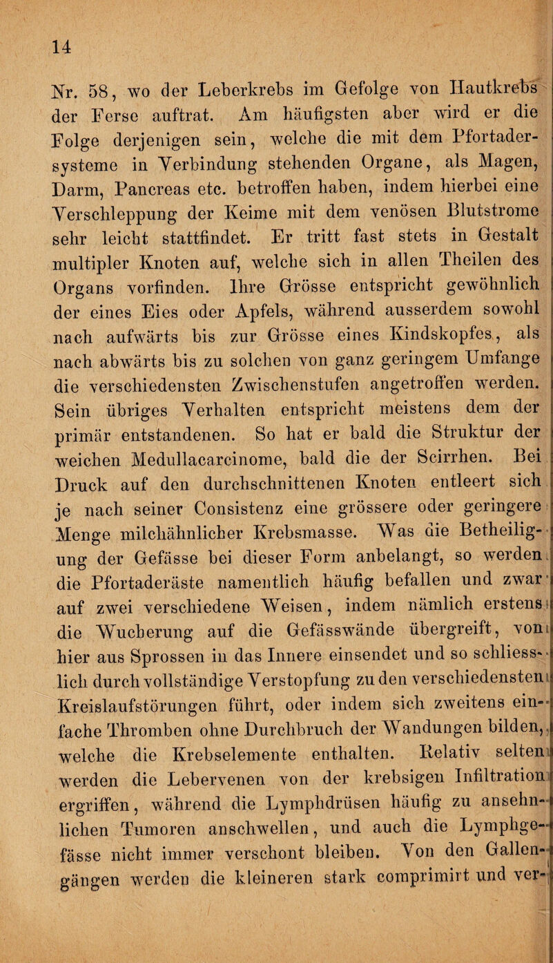 Nr. 58, wo der Leberkrebs im Gefolge von Hautkrebs der Ferse auftrat. Am häufigsten aber wird er die Folge derjenigen sein, welche die mit dem Pfortader¬ systeme in Verbindung stehenden Organe, als Magen, Darm, Pancreas etc. betroffen haben, indem hierbei eine Verschleppung der Keime mit dem venösen Blutstrome sehr leicht stattfindet. Er tritt fast stets in Gestalt multipler Knoten auf, welche sich in allen Theilen des Organs vorfinden. Ihre Grösse entspricht gewöhnlich der eines Eies oder Apfels, während ausserdem sowohl nach aufwärts bis zur Grösse eines Kindskopfes, als nach abwärts bis zu solchen von ganz geringem Umfange die verschiedensten Zwischenstufen angetroffen werden. Sein übriges Verhalten entspricht meistens dem der primär entstandenen. So hat er bald die Struktur der weichen Medullacarcinome, bald die der Scirrhen. Bei Druck auf den durchschnittenen Knoten entleert sich je nach seiner Consistenz eine grössere oder geringere Menge milchähnlicher Krebsmasse. Was die Betheilig¬ ung der Gefässe bei dieser Form anbelangt, so werden die Pfortaderäste namentlich häufig befallen und zwar auf zwei verschiedene Weisen, indem nämlich erstens die Wucherung auf die Gefässwände übergreift, vonij hier aus Sprossen in das Innere einsendet und so schliess— lieh durch vollständige Verstopfung zu den verschiedenstem Kreislaufstörungen führt, oder indem sich zweitens ein¬ fache Thromben ohne Durchbruch der Wandungen bilden, welche die Krebselemente enthalten. Relativ selten wrerden die Lebervenen von der krebsigen Infiltration ergriffen, während die Lymphdrüsen häufig zu ansehn¬ lichen Tumoren anschwellen, und auch die Lymphge— fasse nicht immer verschont bleiben. Von den Gallen“ gangen werden die kleineren stark comprimirt und ver»;