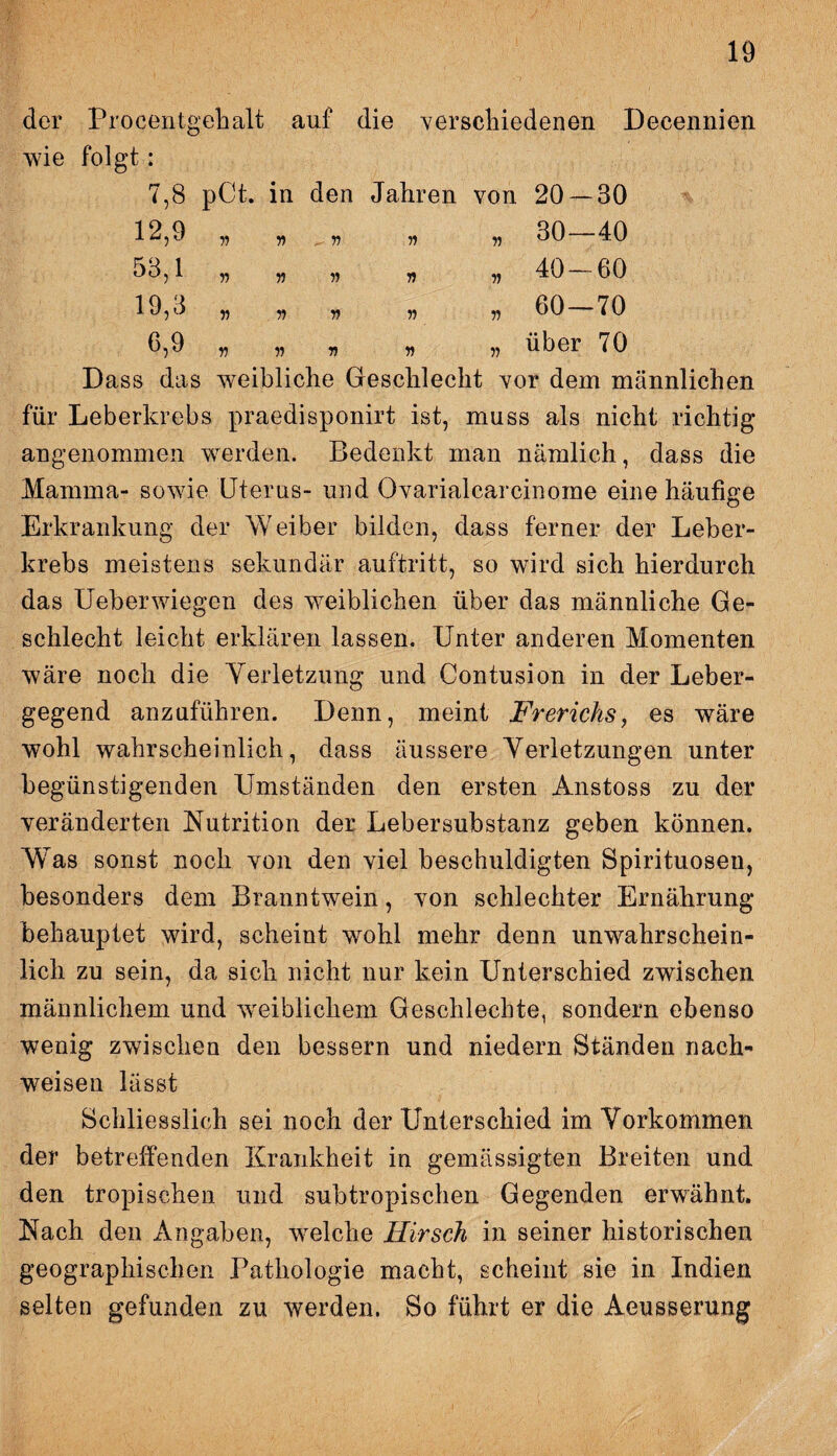 der Procentgehalt auf die verschiedenen Decennien wie folgt: 7.8 pCt. in den Jahren von 20 — 30 12,9 „ „ „ 30—40 53,1 „ „ „ „ „ 40 — 60 19,3 „ „ „ „ , 60 — 70 6.9 „ „ v n „ über 70 Dass das weibliche Geschlecht vor dem männlichen für Leberkrebs praedisponirt ist, muss als nicht richtig angenommen werden. Bedenkt man nämlich, dass die Mamma- sowie Uterus- und Ovarialearcinome eine häufige Erkrankung der Weiber bilden, dass ferner der Leber¬ krebs meistens sekundär auftritt, so wird sich hierdurch das Ueberwiegen des weiblichen über das männliche Ge¬ schlecht leicht erklären lassen. Unter anderen Momenten wäre noch die Yerletzung und Contusion in der Leber¬ gegend anzuführen. Denn, meint Frerichs, es wäre wohl wahrscheinlich, dass äussere Yerletzungen unter begünstigenden Umständen den ersten Anstoss zu der veränderten Nutrition der Lebersubstanz geben können. Was sonst noch von den viel beschuldigten Spirituosen, besonders dem Branntwein, von schlechter Ernährung behauptet wird, scheint wohl mehr denn unwahrschein¬ lich zu sein, da sich nicht nur kein Unterschied zwischen männlichem und weiblichem Geschlechte, sondern ebenso wenig zwischen den bessern und niedern Ständen nach- weisen lässt Schliesslich sei noch der Unterschied im Vorkommen der betreffenden Krankheit in gemässigten Breiten und den tropischen und subtropischen Gegenden erwähnt. Nach den Angaben, welche Hirsch in seiner historischen geographischen Pathologie macht, scheint sie in Indien selten gefunden zu werden. So führt er die Acusserung