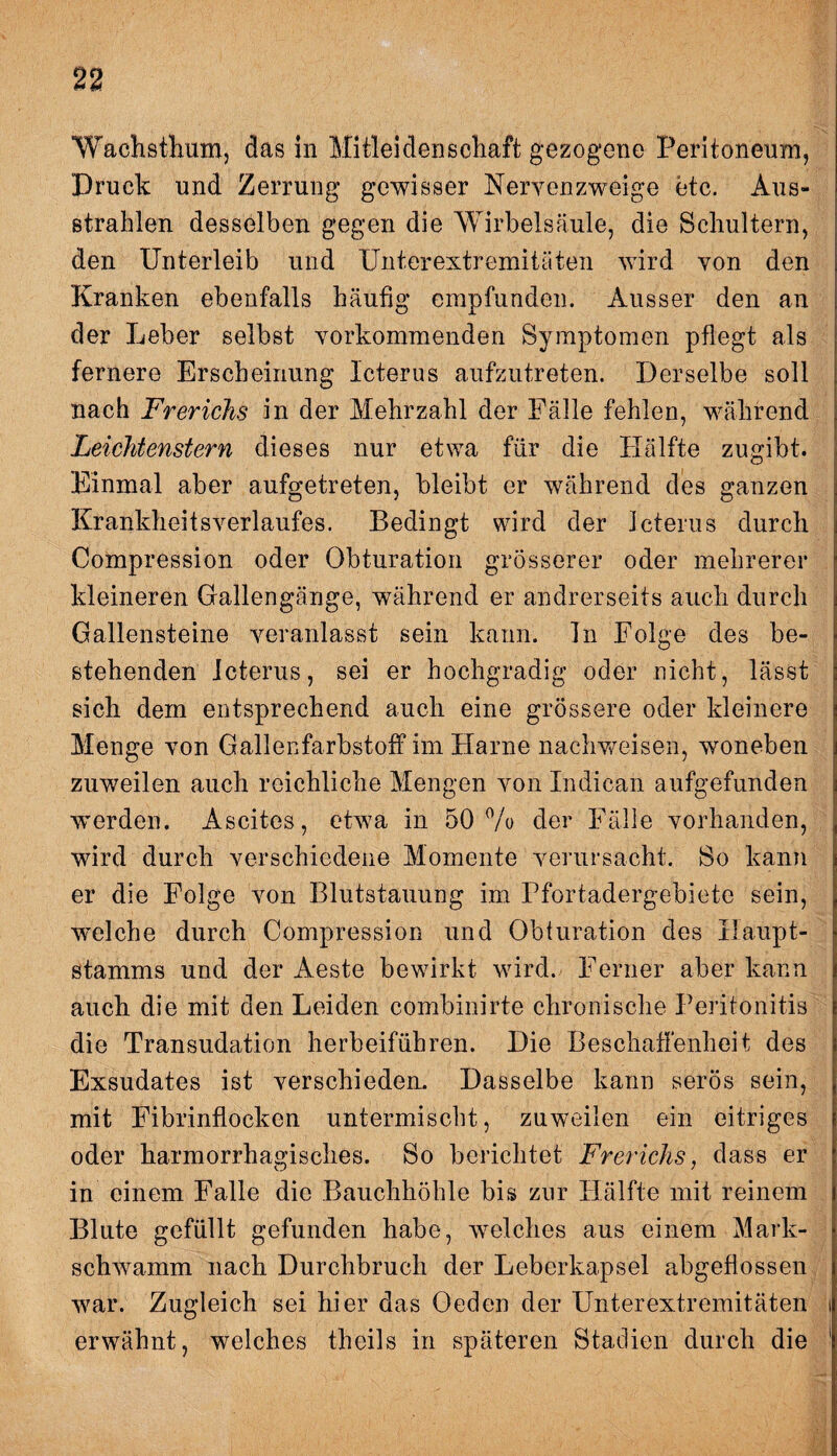 Wachsthum, das in Mitleidenschaft gezogene Peritoneum, Druck und Zerrung gewisser Nervenzweige etc. Aus¬ strahlen desselben gegen die Wirbelsäule, die Schultern, den Unterleib und Unterextremitäten wird von den Kranken ebenfalls häufig empfunden. Ausser den an der Leber selbst vorkommenden Symptomen pflegt als fernere Erscheinung Icterus aufzutreten. Derselbe soll nach Frerichs in der Mehrzahl der Fälle fehlen, während Leichtenstern dieses nur etwa für die Hälfte zugibt. Einmal aber aufgetreten, bleibt er während des ganzen KrankheitsVerlaufes. Bedingt wird der Icterus durch Compression oder Obturation grösserer oder mehrerer kleineren Gallengänge, während er andrerseits auch durch Gallensteine veranlasst sein kann. Tn Folge des be¬ stehenden Icterus, sei er hochgradig oder nicht, lässt sich dem entsprechend auch eine grössere oder kleinere Menge von Gallenfarbstoff im Harne nachweisen, woneben zuweilen auch reichliche Mengen von Indican aufgefunden ■werden. Ascites, etwa in 50% der Fälle vorhanden, wird durch verschiedene Momente verursacht. So kann er die Folge von Blutstauung im Pfortadergebiete sein, welche durch Compression und Obturation des Haupt- Stamms und der Aeste bewirkt wird. Ferner aber kann auch die mit den Leiden combinirte chronische Peritonitis die Transudation herbeiführen. Die Beschaffenheit des Exsudates ist verschieden. Dasselbe kann serös sein, mit Fibrinflocken untermischt, zuweilen ein eitriges oder harmorrhagisches. So berichtet Frerichs, dass er in einem Falle die Bauchhöhle bis zur Hälfte mit reinem Blute gefüllt gefunden habe, welches aus einem Mark- scliwamm nach Durchbruch der Leberkapsel abgeflossen war. Zugleich sei hier das Oeden der Unterextremitäten erwähnt, welches theils in späteren Stadien durch die