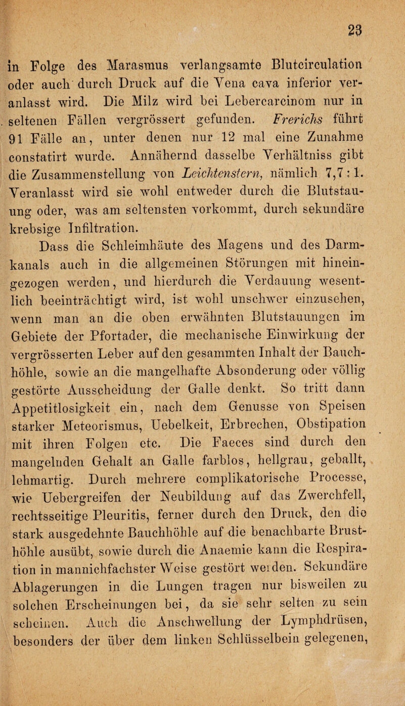 in Folge des Marasmus verlangsamte Blutcirculation oder aucli durch Druck auf die Yena cava inferior ver¬ anlasst wird. Die Milz wird bei Lebercarcinom nur in seltenen Fällen vergrössert gefunden. Frerichs führt 91 Fälle an, unter denen nur 12 mal eine Zunahme constatirt wurde. Annähernd dasselbe Yerhältniss gibt die Zusammenstellung von Leichtenstern, nämlich 7,7 :1. Veranlasst wird sie wohl entweder durch die Blutstau¬ ung oder, was am seltensten vorkommt, durch sekundäre krebsige Infiltration. Dass die Schleimhäute des Magens und des Darm¬ kanals auch in die allgemeinen Störungen mit hinein¬ gezogen werden, und hierdurch die Verdauung wesent¬ lich beeinträchtigt wird, ist wohl unschwer einzusehen, wenn man an die oben erwähnten Blutstauungen im Gebiete der Pfortader, die mechanische Einwirkung der vergrösserten Leber auf den gesammten Inhalt der Bauch¬ höhle, sowie an die mangelhafte Absonderung oder völlig gestörte Ausscheidung der Galle denkt. So tritt dann Appetitlosigkeit ein, nach dem Genüsse von Speisen starker Meteorismus, Uebelkeit, Erbrechen, Obstipation mit ihren Folgen etc. Die Faeces sind durch den mangelnden Gehalt an Galle farblos, hellgrau, geballt, lehmartig. Durch mehrere complikatorische Processe, wie üebergreifen der Neubildung auf das Zwerchfell, rechtsseitige Pleuritis, ferner durch den Druck, den die stark ausgedehnte Bauchhöhle auf die benachbarte Brust¬ höhle ausübt, sowie durch die Anaemie kann die Respira¬ tion in mannichfachster Weise gestört weiden. Sekundäre Ablagerungen in die Lungen tragen nur bisweilen zu solchen Erscheinungen bei, da sie sehr selten zu sein scheinen. Auch die Anschwellung der Lymphdriisen, besonders der über dem linken Schlüsselbein gelegenen,