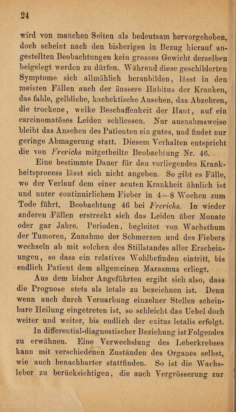 wird von manchen Seiten als bedeutsam hervorgehoben, doch scheint nach den bisherigen in Bezug hierauf an- gestellten Beobachtungen kein grosses Gewicht derselben beigelegt werden zu dürfen. Während diese geschilderten Symptome sich allmählich heranbilden, lässt in den meisten Fällen auch der äussere Habitus der Kranken, das fahle, gelbliche, kachektische Ansehen, das Abzehren, die trockene, welke Beschaffenheit der Haut, auf ein carcinomatöses Leiden schlicsscn. Kur ausnahmsweise bleibt das Ansehen des Patienten ein gutes, und findet nur geringe Abmagerung statt. Diesem Verhalten entspricht die von Frerichs mitgetheilte Beobachtung Nr. 46. Eine bestimmte Dauer für den vorliegenden Krank- heitsprocess lässt sich nicht angeben. So gibt es Fälle, wo der Verlauf dem einer acuten Krankheit ähnlich ist und unter continuirlichem Fieber in 4—8 Wochen zum Tode führt, Beobachtung 46 bei Frcvichs. In wieder anderen Fällen erstreckt sich das Leiden über Monate oder gar Jahre. Perioden, begleitet von Wachsthum der Tumoren, Zunahme der Schmerzen und des Fiebers wechseln ab mit solchen des Stillstandes aller Erschein¬ ungen, so dass ein relatives Wohlbefinden eintritt, bis endlich Patient dem allgemeinen Marasmus erliegt. Aus dem bisher Angeführten ergibt sich also, dass die Prognose stets als letale zu bezeichnen ist. Denn wenn auch durch Vernarbung einzelner Stellen schein¬ bare Heilung eingetreten ist, so schleicht das Uebel doch weiter und weiter, bis endlich der exitus letalis erfolgt. In differential-diagnostischer Beziehung ist Folgendes zu erwähnen. Eine Verwechslung des Leberkrebses kann mit verschiedenen Zuständen des Organes selbst, wie auch benachbarter stattfinden. So ist die Wachs¬ leber zu berücksichtigen, die auch Vergrösserung zur