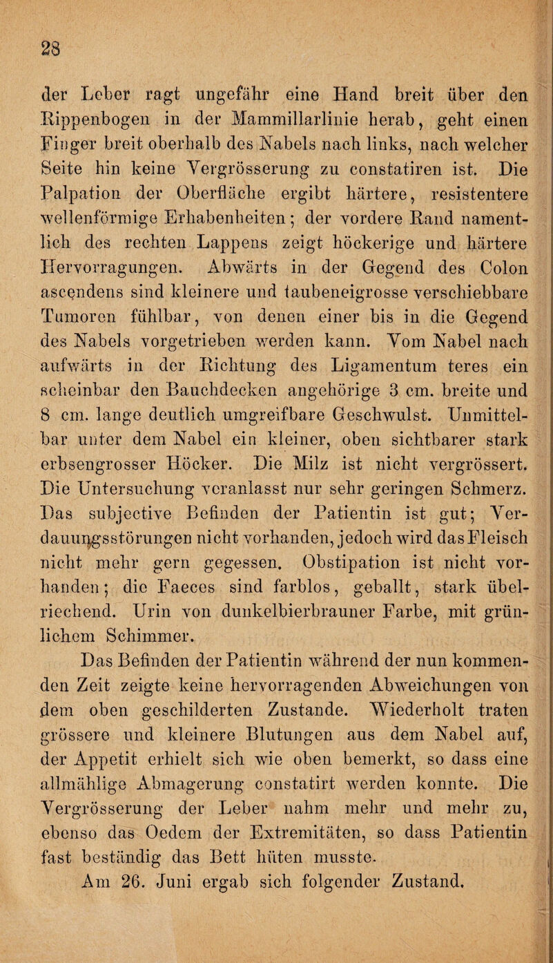 der Leber ragt ungefähr eine Hand breit über den Rippenbogen in der Mammillarlinie herab, geht einen Finger breit oberhalb des Nabels nach links, nach welcher Seite hin keine Vergrösserung zu constatiren ist. Die Palpation der Oberfläche ergibt härtere, resistentere wellenförmige Erhabenheiten; der vordere Rand nament¬ lich des rechten Lappens zeigt höckerige und härtere Hervorragungen. Abwärts in der Gregend des Colon ascendens sind kleinere und taubeneigrosse verschiebbare Tumoren fühlbar, von denen einer bis in die Gegend des Nabels vorgetrieben werden kann. Yom Nabel nach aufwärts in der Richtung des Ligamentum teres ein scheinbar den Bauchdecken ungehörige 3 cm. breite und 8 cm. lange deutlich umgreifbare Geschwulst. Unmittel¬ bar unter dem Nabel ein kleiner, oben sichtbarer stark erbsengrosser Höcker. Die Milz ist nicht vergrößert. Die Untersuchung veranlasst nur sehr geringen Schmerz. Das subjective Befinden der Patientin ist gut; Ver¬ dauungsstörungen nicht vorhanden, jedoch wird das Fleisch nicht mehr gern gegessen. Obstipation ist nicht vor¬ handen; die Faeces sind farblos, geballt, stark übel¬ riechend. Urin von dunkelbierbrauner Farbe, mit grün¬ lichem Schimmer. Das Befinden der Patientin während der nun kommen¬ den Zeit zeigte keine hervorragenden Abweichungen von dem oben geschilderten Zustande. Wiederholt traten grössere und kleinere Blutungen aus dem Nabel auf, der Appetit erhielt sich wie oben bemerkt, so dass eine allmählige Abmagerung constatirt werden konnte. Die Vergrösserung der Leber nahm mehr und mehr zu, ebenso das Oedem der Extremitäten, so dass Patientin fast beständig das Bett hüten musste. Am 26. Juni ergab sich folgender Zustand.