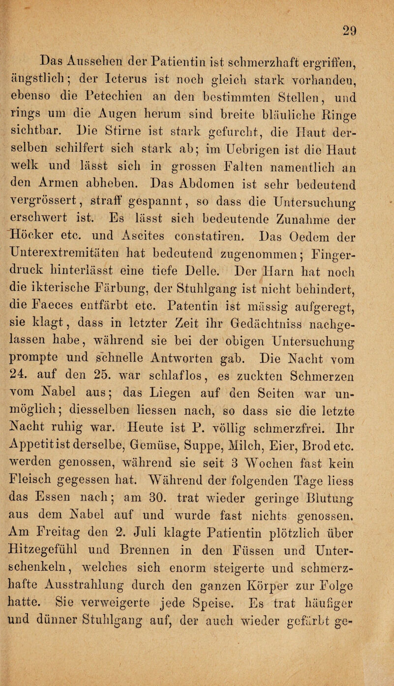 Das Aussehen der Patientin ist schmerzhaft ergriffen, ängstlich ; der Icterus ist noch gleich stark vorhandeu, ebenso die Petechien an den bestimmten Stellen, und rings um die Augen herum sind breite bläuliche Dinge sichtbar. Die Stirne ist stark gefurcht, die Haut der¬ selben schilfert sich stark ab; im Uebrigen ist die Haut welk und lässt sich in grossen Palten namentlich an den Armen abheben. Das Abdomen ist sehr bedeutend yergrössert, straff gespannt, so dass die Untersuchung erschwert ist. Es lässt sich bedeutende Zunahme der Höcker etc. und Ascites constatiren. Das Oedem der Unterextremitäten hat bedeutend zugenommen; Pinger¬ druck hinterlässt eine tiefe Delle. Der Harn hat noch die ikterische Färbung, der Stuhlgang ist nicht behindert, die Faeces entfärbt etc. Patentin ist massig aufgeregt, sie klagt, dass in letzter Zeit ihr Gedächtniss nachge¬ lassen habe, während sie bei der obigen Untersuchung prompte und schnelle Antworten gab. Die Nacht vom 24. auf den 25. war schlaflos, es zuckten Schmerzen vom Nabel aus; das Liegen auf den Seiten war un¬ möglich ; diesselben Hessen nach, so dass sie die letzte Nacht ruhig war. Heute ist P. völlig schmerzfrei. Ihr Appetit ist derselbe, Gemüse, Suppe, Milch, Eier, Brodetc. werden genossen, während sie seit 3 Wochen fast kein Fleisch gegessen hat. Während der folgenden Tage liess das Essen nach; am 30. trat wieder geringe Blutung aus dem Nabel auf und wurde fast nichts genossen. Am Freitag den 2. Juli klagte Patientin plötzlich über Hitzegefühl und Brennen in den Füssen und Unter¬ schenkeln, welches sich enorm steigerte und schmerz¬ hafte Ausstrahlung durch den ganzen Körper zur Folge hatte. Sie verweigerte jede Speise. Es trat häufiger und dünner Stuhlgang auf, der auch wieder gefärbt ge-