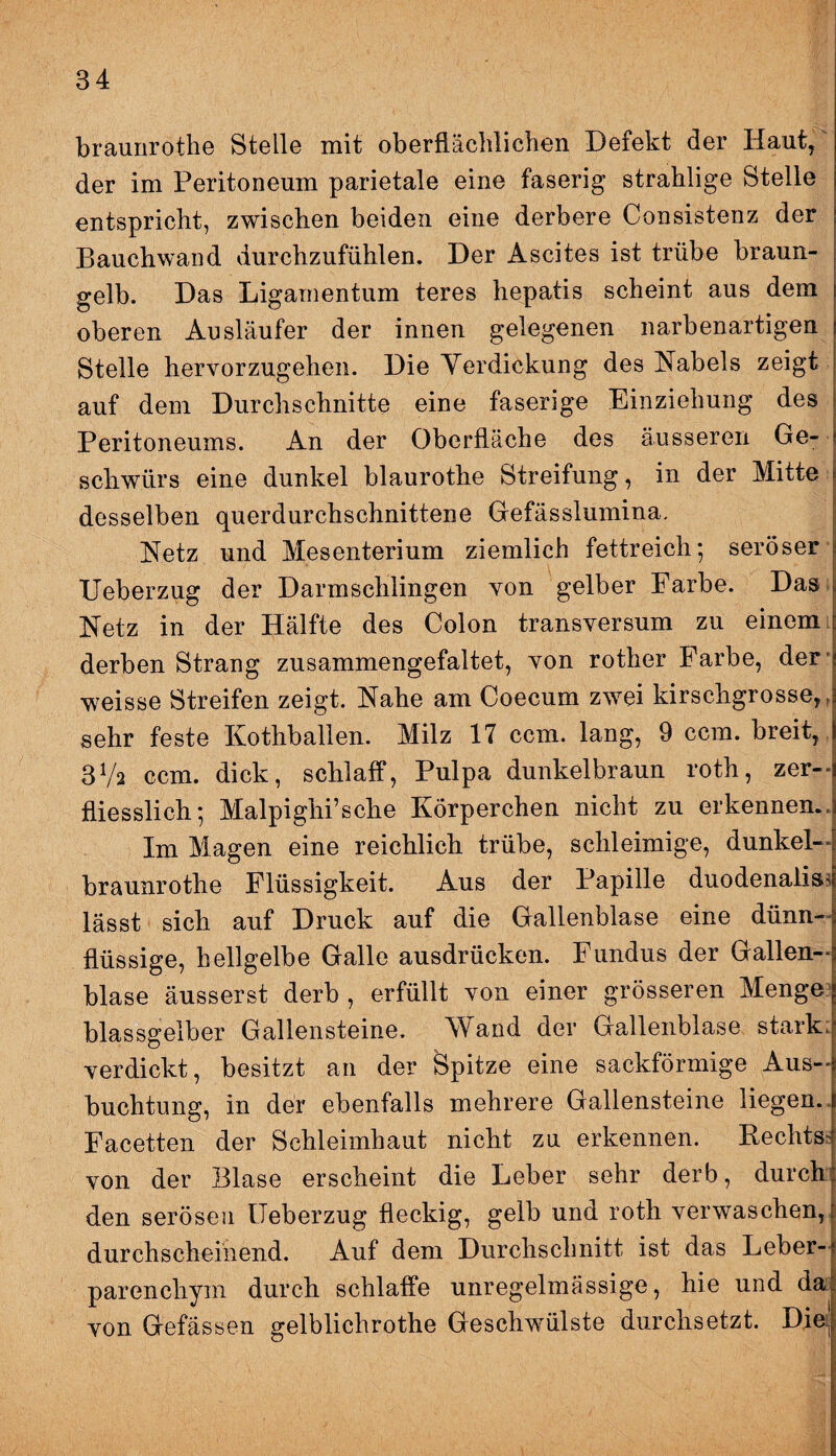 braunrothe Stelle mit oberflächlichen Defekt der Haut, der im Peritoneum parietale eine faserig strahlige Stelle entspricht, zwischen beiden eine derbere Consistenz der Bauchwand durchzufühlen. Der Ascites ist trübe braun¬ gelb. Das Ligamentum teres hepatis scheint aus dem oberen Ausläufer der innen gelegenen narbenartigen Stelle hervorzugehen. Die Yerdickung des Nabels zeigt auf dem Durchschnitte eine faserige Einziehung des Peritoneums. An der Oberfläche des äusseren Ge¬ schwürs eine dunkel blaurothe Streifung, in der Mitte desselben querdurchschnittene Gefässlumina. Netz und Mesenterium ziemlich fettreich*, seröser Ueberzug der Darmschlingen von gelber Farbe. Das Netz in der Hälfte des Colon transversum zu einem derben Strang zusammengefaltet, von rother Farbe, der weisse Streifen zeigt. Nahe am Coecum zwei kirschgrosse,, sehr feste Kothballen. Milz 17 ccm. lang, 9 ccm. breit, 3Va ccm. dick, schlaff, Pulpa dunkelbraun roth, zer- fliesslich; Malpighi’sche Körperchen nicht zu erkennen.. Im Magen eine reichlich trübe, schleimige, dunkel— braunrothe Flüssigkeit. Aus der Papille duodenaiisj lässt sich auf Druck auf die Gallenblase eine dünn¬ flüssige, hellgelbe Galle ausdrücken. Fundus der Gallen¬ blase äusserst derb , erfüllt von einer grösseren Menge blassgelber Gallensteine. Wand der Gallenblase stark: verdickt, besitzt an der Spitze eine sackförmige Aus¬ buchtung, in der ebenfalls mehrere Gallensteine liegen. Facetten der Schleimhaut nicht zu erkennen. Rechts, von der Blase erscheint die Leber sehr derb, durch den serösen Ueberzug fleckig, gelb und roth verwaschen, durchscheinend. Auf dem Durchschnitt ist das Leber¬ parenchym durch schlaffe unregelmässige, hie und da von Gefässen gelblichrothe Geschwülste durchsetzt. Die: