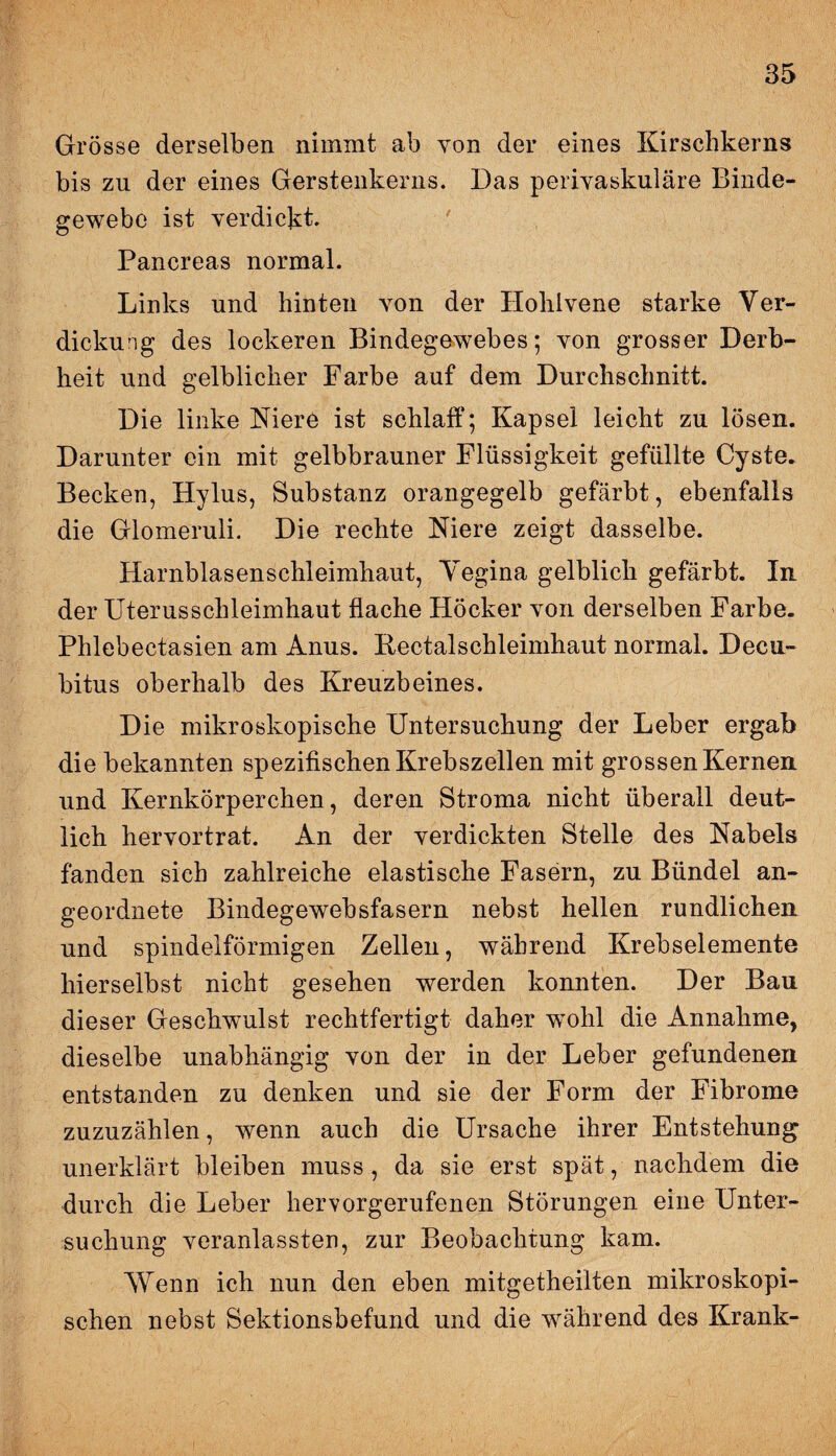 Grösse derselben nimmt ab von der eines Kirschkerns bis zu der eines Gerstenkerns. Das perivaskuläre Binde¬ gewebe ist verdickt. Pancreas normal. Links und hinten von der Holilvene starke Ver¬ dickung des lockeren Bindegewebes; von grosser Derb¬ heit und gelblicher Farbe auf dem Durchschnitt. Die linke Niere ist schlaff; Kapsel leicht zu lösen. Darunter ein mit gelbbrauner Flüssigkeit gefüllte Cyste. Becken, Hylus, Substanz orangegelb gefärbt, ebenfalls die Glomeruli. Die rechte Niere zeigt dasselbe. Harnblasenschleimhaut, Yegina gelblich gefärbt. In der Uterusschleimhaut flache Höcker von derselben Farbe. Phlebectasien am Anus. Keetalschleimhaut normal. Decu¬ bitus oberhalb des Kreuzbeines. Die mikroskopische Untersuchung der Leber ergab die bekannten spezifischen Krebszellen mit grossen Kernen und Kernkörperchen, deren Stroma nicht überall deut¬ lich hervortrat. An der verdickten Stelle des Nabels fanden sich zahlreiche elastische Fasern, zu Bündel an¬ geordnete Bindegewebsfasern nebst hellen rundlichen und spindelförmigen Zellen, während Krebselemente liierselbst nicht gesehen werden konnten. Der Bau dieser Geschwulst rechtfertigt daher wohl die Annahme, dieselbe unabhängig von der in der Leber gefundenen entstanden zu denken und sie der Form der Fibrome zuzuzählen, wenn auch die Ursache ihrer Entstehung unerklärt bleiben muss , da sie erst spät, nachdem die durch die Leber hervorgerufenen Störungen eine Unter¬ suchung veranlassten, zur Beobachtung kam. Wenn ich nun den eben mitgetheilten mikroskopi¬ schen nebst Sektionsbefund und die während des Krank-