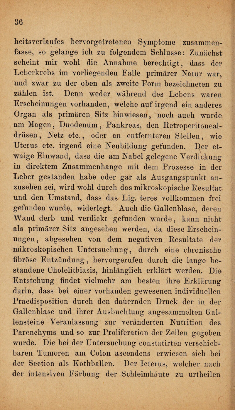 heitsverlaufes hervorgetretenen Symptome zusammen* fasse, so gelange ich zu folgendem Schlüsse: Zunächst scheint mir wohl die Annahme berechtigt, dass der Leberkrebs im vorliegenden Falle primärer Natur war, und zwar zu der oben als zweite Form bezeichneten zu zählen ist. Denn weder während des Lebens waren Erscheinungen vorhanden, welche auf irgend ein anderes Organ als primären Sitz hinwiesen, noch auch wurde am Magen, Duodenum, Pankreas, den Retroperitoneal- drüsen, Netz etc., oder an entfernteren Stellen, wie Uterus etc. irgend eine Neubildung gefunden. Der et¬ waige Einwand, dass die am Nabel gelegene Yerdickung in direktem Zusammenhänge mit dem Prozesse in der Leber gestanden habe oder gar als Ausgangspunkt an¬ zusehen sei, wird wohl durch das mikroskopische Resultat und den Umstand, dass das Lig. teres vollkommen frei gefunden wurde, widerlegt. Auch die Gallenblase, deren Wand derb und verdickt gefunden wurde, kann nicht als primärer Sitz angesehen werden, da diese Erschein¬ ungen, abgesehen von dem negativen Resultate der mikroskopischen Untersuchung, durch eine chronische fibröse Entzündung, hervorgerufen durch die lange be¬ standene Cholelithiasis, hinlänglich erklärt werden. Die Entstehung findet vielmehr am besten ihre Erklärung darin, dass bei einer vorhanden gewesenen individuellen Praedisposition durch den dauernden Druck der in der Gallenblase und ihrer Ausbuchtung angesammelten Gal¬ lensteine Yeranlassung zur veränderten Nutrition des Parenchyms und so zur Proliferation der Zellen gegeben wurde. Die bei der Untersuchung constatirten verschieb¬ baren Tumoren am Colon ascendens erwiesen sich bei der Section als Kothballen. Der Icterus, welcher nach der intensiven Färbung der Schleimhäute zu urtheilen.