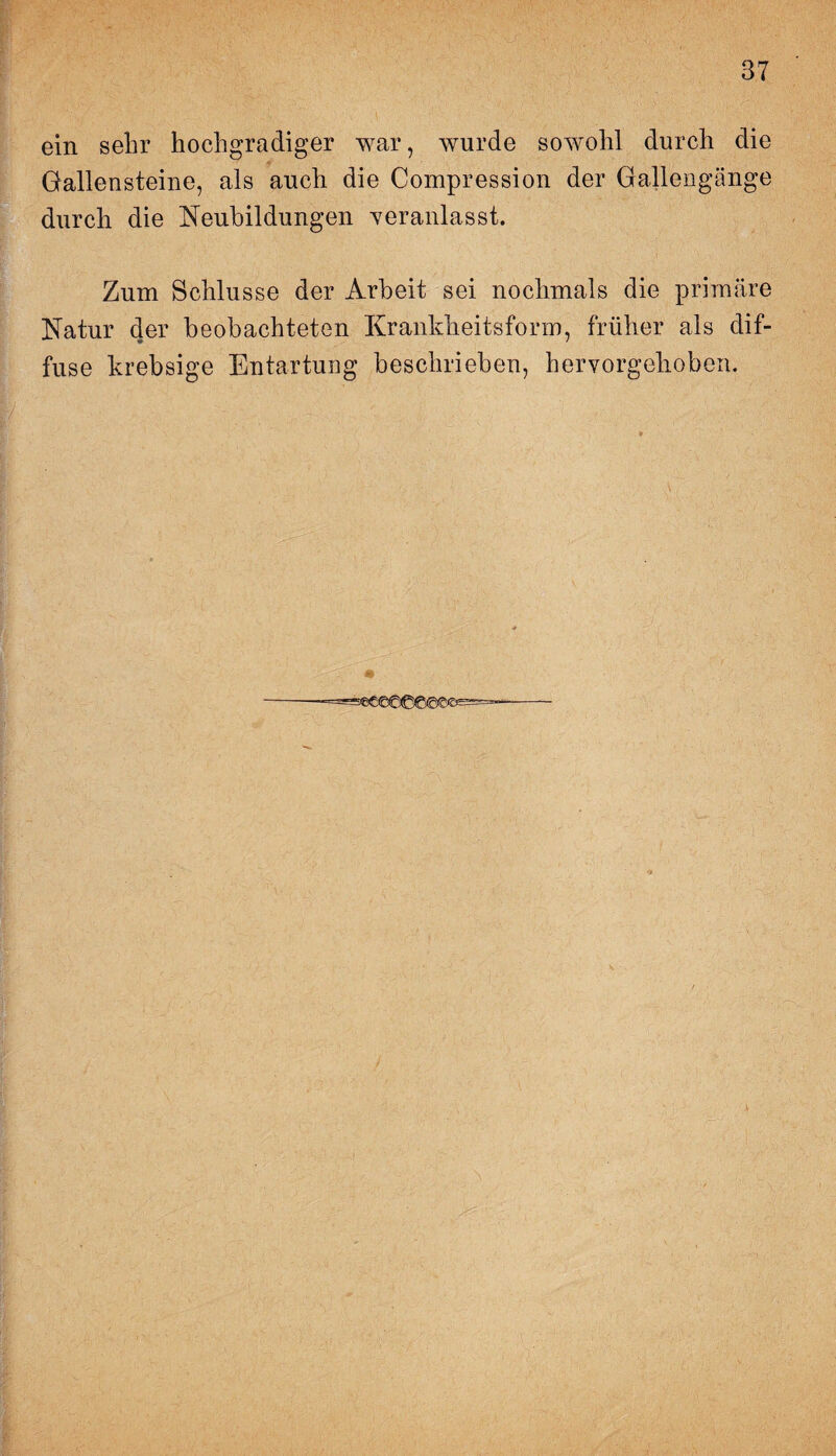 ein sehr hochgradiger war, wurde sowohl durch die Gallensteine, als auch die Compression der Gallengänge durch die Neubildungen veranlasst. Zum Schlüsse der Arbeit sei nochmals die primäre Natur der beobachteten Krankheitsform, früher als dif¬ fuse krebsige Entartung beschrieben, hervorgehoben.