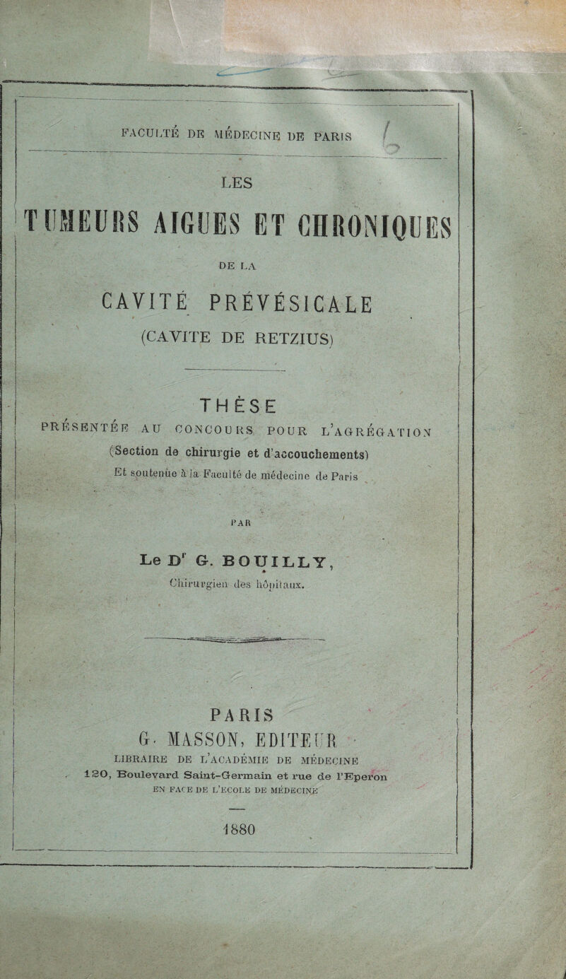 FACULTÉ DE MEDECINE DE PARIS LES TUMEURS AIGUES ET CHRONIQUES DE LA CAVITÉ PRÉVÉSICALE (CAVITE DE RETZIUS) THÈSE PRESENTER AU CONCOURS POUR L'AGREGATION (Section de chirurgie et d’accouchements) Et soutenue à la Faculté de médecine de Paris V • • ---- ' ' ; ..r - ' ■' * , . vL PAR i i Le D‘ G. BOUILLI, ♦ ' Chirurgien des hôpitaux. PARIS G. MASSON, EDITEUR LIBRAIRE DE L’ACADÉMIE DE MEDECINE 130, Boulevard Saint-Germain et rue de l’Eperon EN FACE I)E L’ECOLE DE MÉDECINE 1880