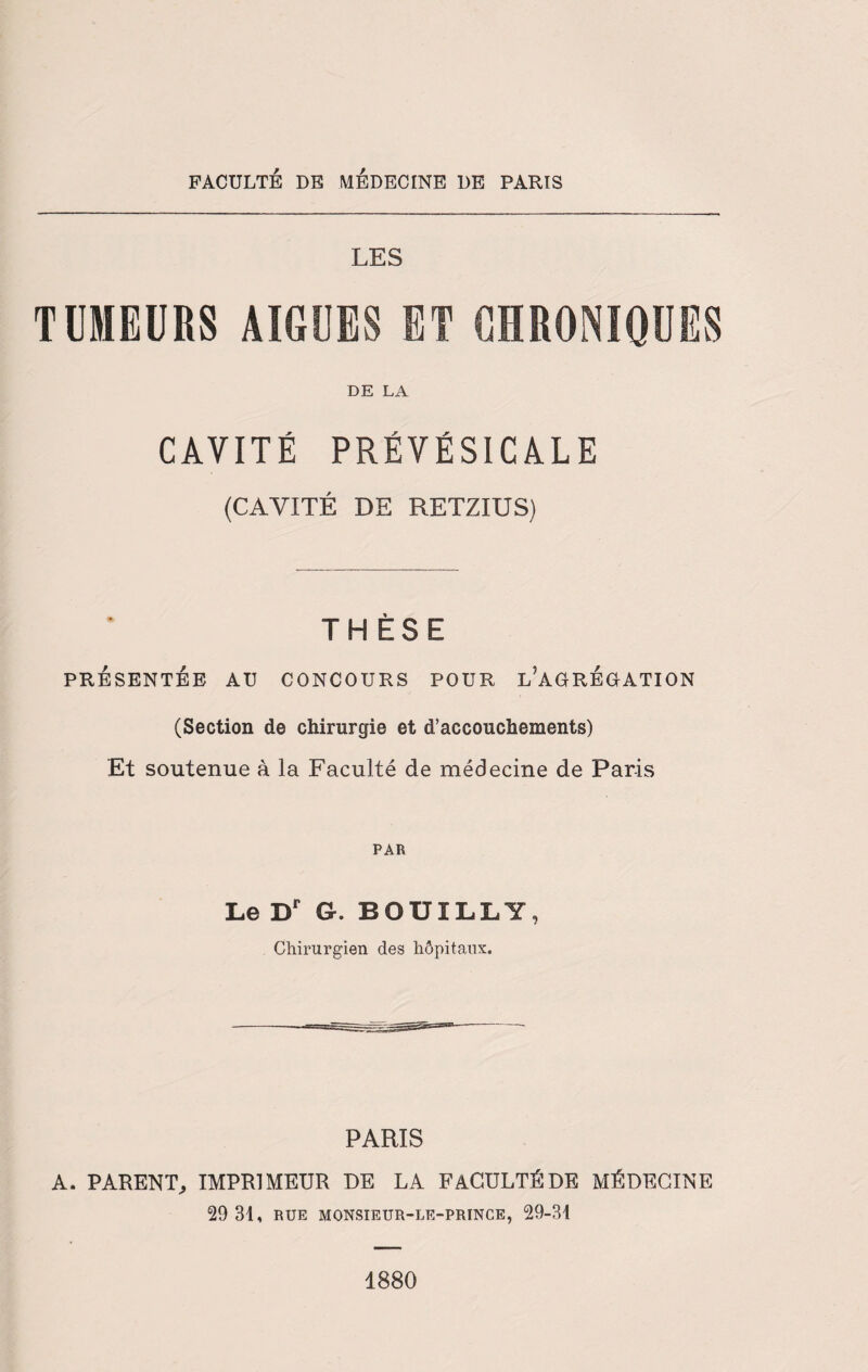 LES TUMEURS AIGUES ET CHRONIQUES DE LA CAVITÉ PRÉVÉSICALE (CAVITÉ DE RETZIUS) THÈSE PRÉSENTÉE AU CONCOURS POUR L’AGRÉGATION (Section de chirurgie et d’accouchements) Et soutenue à la Faculté de médecine de Paris PAR Le Dr G. BOUILLY, Chirurgien des hôpitaux. PARIS A. PARENT, IMPRIMEUR DE LA FACULTÉ DE MÉDECINE 29 31, RUE MONSIEUR-LE-PRINCE, 29-31 1880