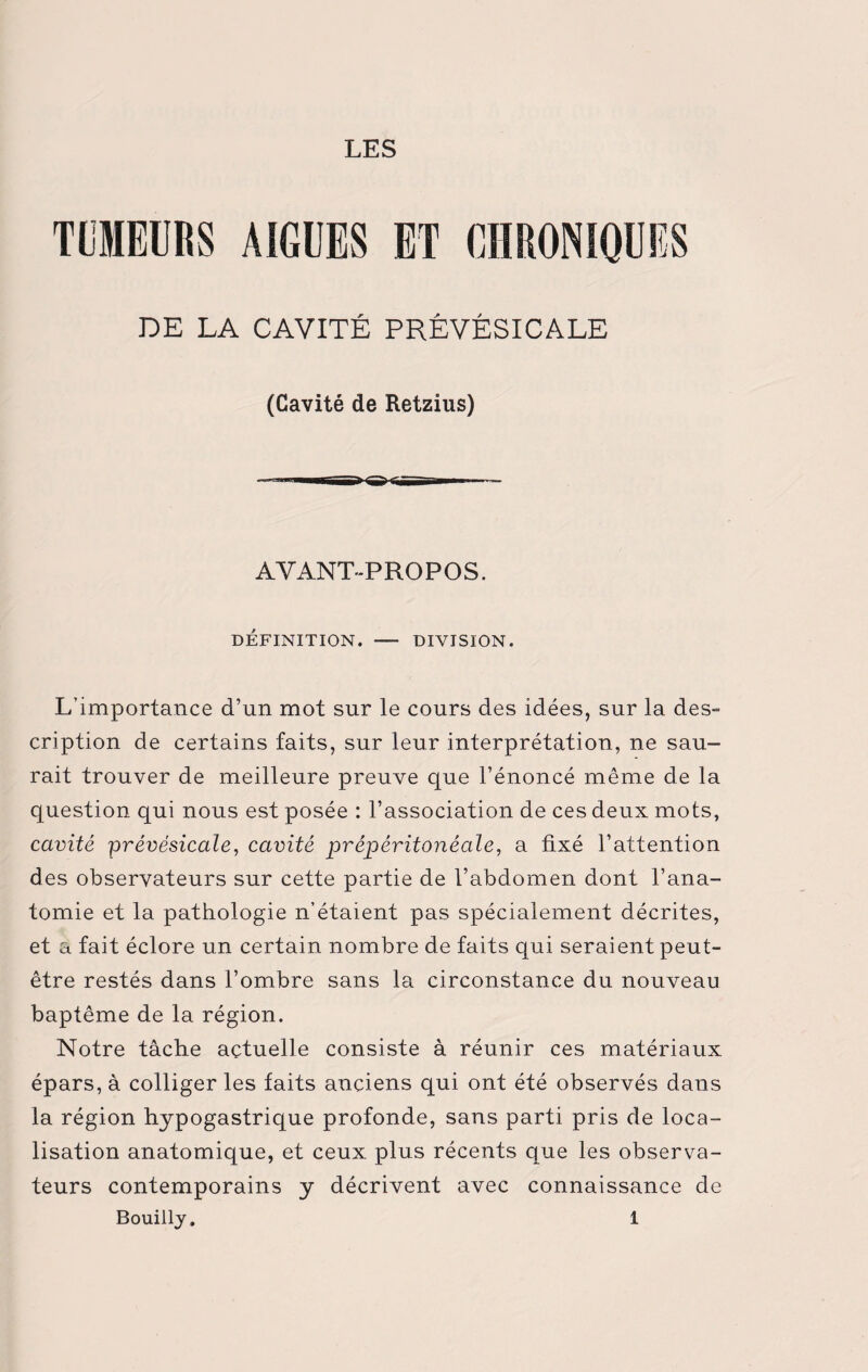 TUMEURS AIGUES ET CHRONIQUES DE LA CAVITE PREVESICALE (Cavité de Retzius) AVANT-PROPOS. DÉFINITION. - DIVISION. L’importance d’un mot sur le cours des idées, sur la des¬ cription de certains faits, sur leur interprétation, ne sau¬ rait trouver de meilleure preuve que l’énoncé même de la question qui nous est posée : l’association de ces deux mots, cavité prévésicale, cavité prépéritonéale, a fixé l’attention des observateurs sur cette partie de l’abdomen dont l’ana¬ tomie et la pathologie n’étaient pas spécialement décrites, et a fait éclore un certain nombre de faits qui seraient peut- être restés dans l’ombre sans la circonstance du nouveau baptême de la région. Notre tâche actuelle consiste à réunir ces matériaux épars, à colliger les faits anciens qui ont été observés dans la région hypogastrique profonde, sans parti pris de loca¬ lisation anatomique, et ceux plus récents que les observa¬ teurs contemporains y décrivent avec connaissance de Bouilly. 1