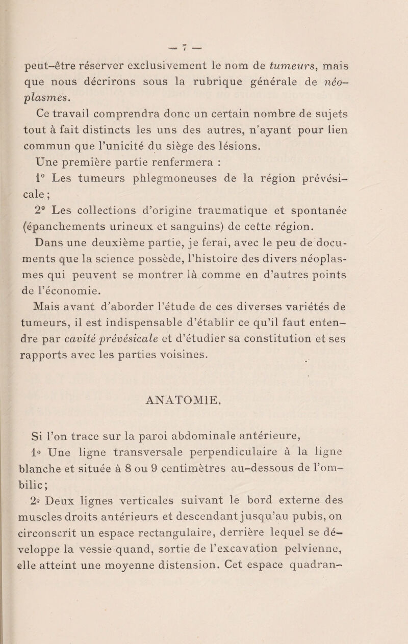 F» J peut-être réserver exclusivement le nom de tumeurs, mais que nous décrirons sous la rubrique générale de néo¬ plasmes. Ce travail comprendra donc un certain nombre de sujets tout à fait distincts les uns des autres, n’ayant pour lien commun que l’unicité du siège des lésions. Une première partie renfermera : 1° Les tumeurs phlegmoneuses de la région prévési¬ cale ; 2° Les collections d’origine traumatique et spontanée (épanchements urineux et sanguins) de cette région. Dans une deuxième partie, je ferai, avec le peu de docu¬ ments que la science possède, l’histoire des divers néoplas¬ mes qui peuvent se montrer là comme en d’autres points de l’économie. Mais avant d’aborder l’étude de ces diverses variétés de tumeurs, il est indispensable d’établir ce qu’il faut enten¬ dre par cavité prévésicale et d’étudier sa constitution et ses rapports avec les parties voisines. ANATOMIE. Si l’on trace sur la paroi abdominale antérieure, 1° Une ligne transversale perpendiculaire à la ligne blanche et située à 8 ou 9 centimètres au-dessous de l’om¬ bilic ; 2° Deux lignes verticales suivant le bord externe des muscles droits antérieurs et descendant jusqu’au pubis, on circonscrit un espace rectangulaire, derrière lequel se dé¬ veloppe la vessie quand, sortie de l’excavation pelvienne, elle atteint une moyenne distension. Cet espace quadran- i