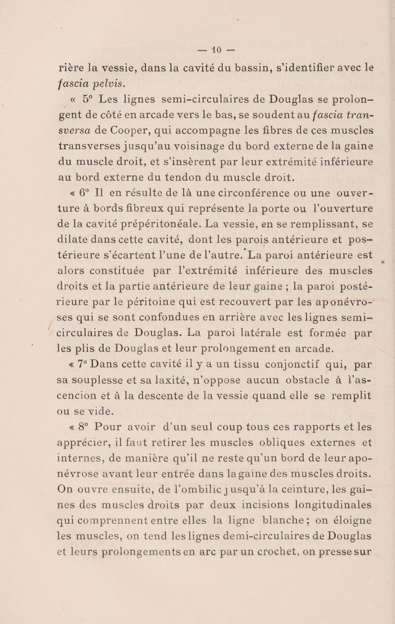 rière la vessie, dans la cavité du bassin, s’identifier avec le fascia pelvis. « 5° Les lignes semi-circulaires de Douglas se prolon¬ gent de côté en arcade vers le bas, se soudent au fascia tran¬ sversa de Cooper, qui accompagne les fibres de çes muscles transverses jusqu’au voisinage du bord externe de la gaine du muscle droit, et s’insèrent par leur extrémité inférieure au bord externe du tendon du muscle droit. « 6° Il en résulte de là une circonférence ou une ouver¬ ture à bords fibreux qui représente la porte ou l’ouverture de la cavité prépéritonéale. La vessie, en se remplissant, se dilate dans cette cavité, dont les parois antérieure et pos¬ térieure s’écartent l’une de l’autre. La paroi antérieure est alors constituée par l’extrémité inférieure des muscles droits et la partie antérieure de leur gaine ; la paroi posté¬ rieure par le péritoine qui est recouvert par les aponévro¬ ses qui se sont confondues en arrière avec les lignes semi- circulaires de Douglas. La paroi latérale est formée par les plis de Douglas et leur prolongement en arcade. « 7° Dans cette cavité il y a un tissu conjonctif qui, par sa souplesse et sa laxité, n’oppose aucun obstacle à l’as- cencion et à la descente de la vessie quand elle se remplit ou se vide. « 8° Pour avoir d’un seul coup tous ces rapports et les apprécier, il faut retirer les muscles obliques externes et internes, de manière qu’il ne reste qu’un bord de leur apo¬ névrose avant leur entrée dans la game des muscles droits. On ouvre ensuite, de l’ombilic j usqu’à la ceinture, les gai¬ nes des muscles droits par deux incisions longitudinales qui comprennent entre elles la ligne blanche; on éloigne les muscles, on tend les lignes demi-circulaires de Douglas et leurs prolongements en arc par un crochet, on presse sur