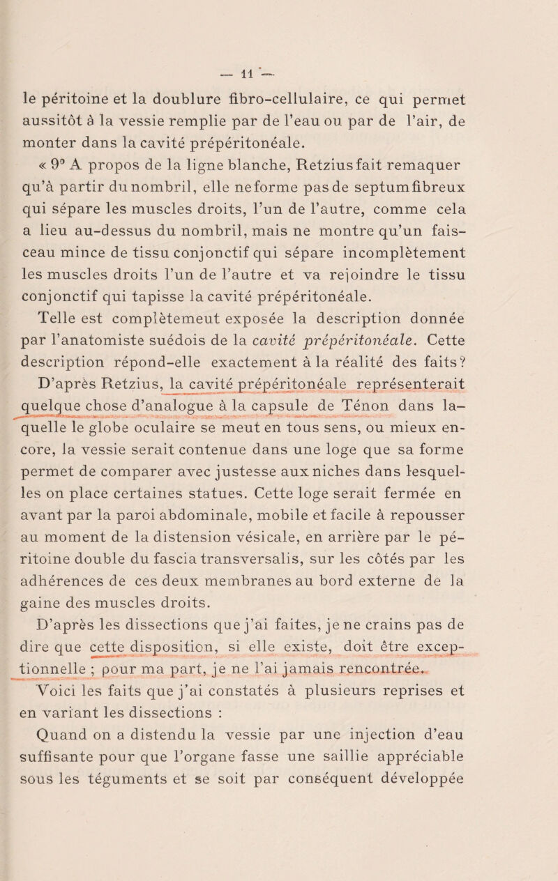le péritoine et la doublure fibro-cellulaire, ce qui permet aussitôt à la vessie remplie par de l’eau ou par de l’air, de monter dans la cavité prépéritonéale. « 9° A propos de la ligne blanche, Retziusfait remaquer qu’à partir du nombril, elle neforme pas de septumfibreux qui sépare les muscles droits, l’un de l’autre, comme cela a lieu au-dessus du nombril, mais ne montre qu’un fais¬ ceau mince de tissu conjonctif qui sépare incomplètement les muscles droits l’un de Fautre et va rejoindre le tissu conjonctif qui tapisse la cavité prépéritonéale. Telle est complètement exposée la description donnée par l’anatomiste suédois de la cavité prépéritonêale. Cette description répond-elle exactement à la réalité des faits? D’après Retzius, la cavité prépéritonéale représenterait quelque chose d’analogue à la capsule de Ténon dans la- . • - • >- - . . ; ■ . ■ - ■- ■ - quelle le globe oculaire se meut en tous sens, ou mieux en¬ core, la vessie serait contenue dans une loge que sa forme permet de comparer avec justesse aux niches dans lesquel¬ les on place certaines statues. Cette loge serait fermée en avant par la paroi abdominale, mobile et facile à repousser au moment de la distension vésicale, en arrière par le pé¬ ritoine double du fascia transversalis, sur les côtés par les adhérences de ces deux membranes au bord externe de la gaine des muscles droits. D’après les dissections que j’ai faites, je ne crains pas de dire que cette disposition, si elle existe, doit être excep¬ tionnelle ; pour ma part, je ne l’ai jamais rencontrée. Voici les faits que j’ai constatés à plusieurs reprises et en variant les dissections : Quand on a distendu la vessie par une injection d’eau suffisante pour que Forgane fasse une saillie appréciable sous les téguments et se soit par conséquent développée