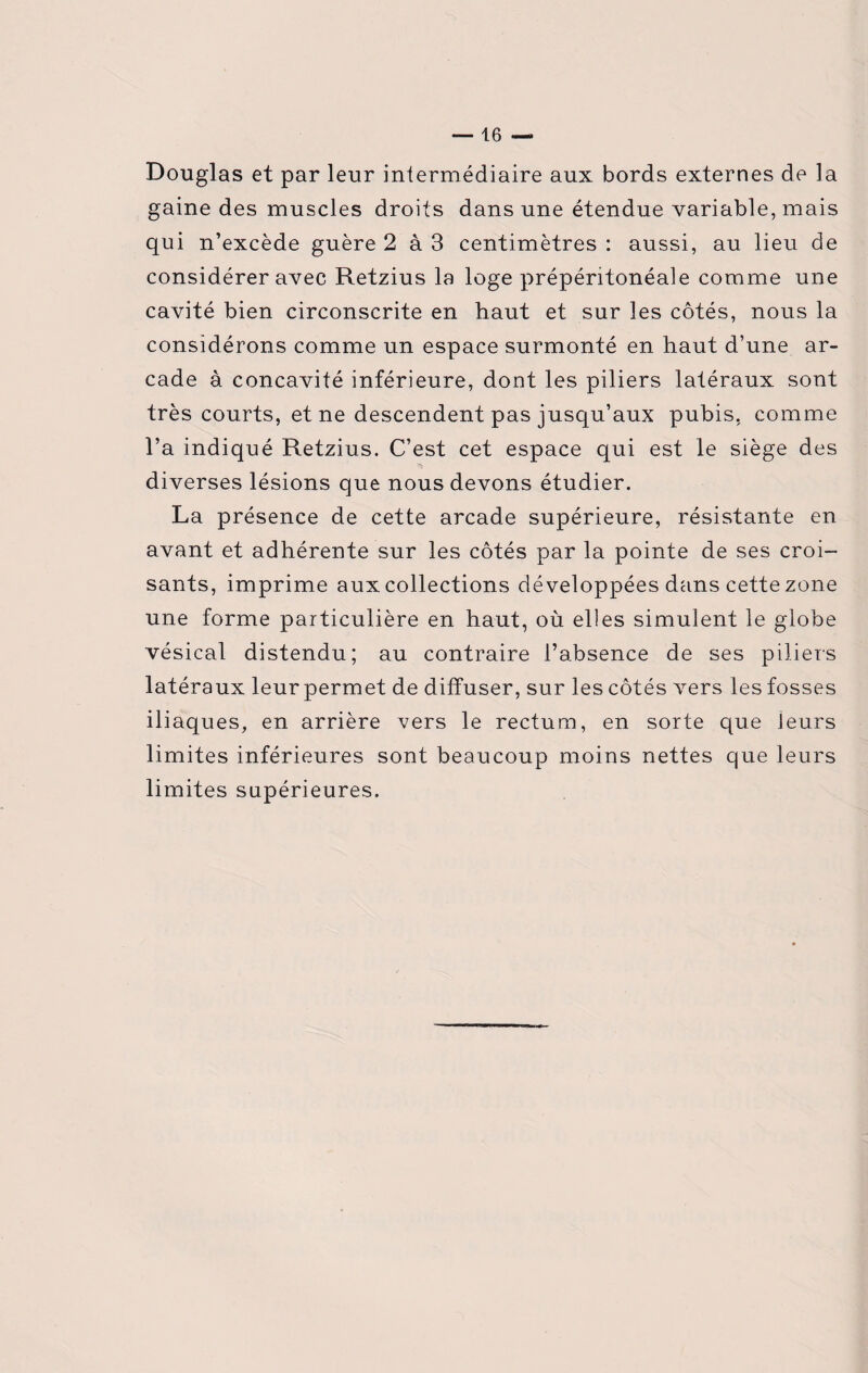 Douglas et par leur intermédiaire aux bords externes de la gaine des muscles droits dans une étendue variable, mais qui n’excède guère 2 à 3 centimètres : aussi, au lieu de considérer avec Retzius la loge prépéntonéale comme une cavité bien circonscrite en haut et sur les côtés, nous la considérons comme un espace surmonté en haut d’une ar¬ cade à concavité inférieure, dont les piliers latéraux sont très courts, et ne descendent pas jusqu’aux pubis, comme l’a indiqué Retzius. C’est cet espace qui est le siège des diverses lésions que nous devons étudier. La présence de cette arcade supérieure, résistante en avant et adhérente sur les côtés par la pointe de ses croi¬ sants, imprime aux collections développées dans cette zone une forme particulière en haut, où elles simulent le globe vésical distendu; au contraire l’absence de ses piliers latéraux leur permet de diffuser, sur les côtés vers les fosses iliaques, en arrière vers le rectum, en sorte que leurs limites inférieures sont beaucoup moins nettes que leurs limites supérieures.