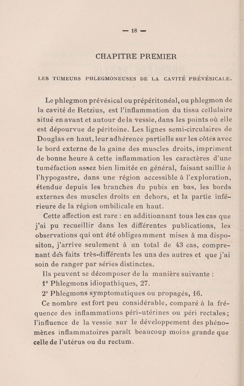 CHAPITRE PREMIER LES TUMEURS PHLEGMONEUSES DE LA CAVITÉ PREVÉSICAEE. Le phlegmon prévésical ou prépéritonéal, ou phlegmon de la cavité de Retzius, est l’inflammation du tissu cellulaire situé en avant et autour de la vessie, dans les points où elle est dépourvue de péritoine. Les lignes semi-circulaires de Douglas en haut, leur adhérence partielle sur les côtés avec le bord externe de la gaine des muscles droits, impriment de bonne heure à cette inflammation les caractères d’une tuméfaction assez bien limitée en général, faisant saillie à l’hypogastre, dans une région accessible à l’exploration, étendue depuis les branches du pubis en bas, les bords externes des muscles droits en dehors, et la partie infé¬ rieure de la région ombilicale en haut. Cette affection est rare : en additionnant tous les cas que j’ai pu recueillir dans les différentes publications, les observations qui ont été obligeamment mises à ma dispo¬ siton, j’arrive seulement à un total de 43 cas, compre¬ nant des faits très-différents les uns des autres et que j’ai soin de ranger par séries distinctes. Ils peuvent se décomposer de la manière suivante : 1° Phlegmons idiopathiques, 27. 2° Phlegmons symptomatiques ou propagés, 16. Ce nombre est fort peu considérable, comparé à la fré¬ quence des inflammations péri-utérines ou péri rectales; l’influence de la vessie sur le développement des phéno¬ mènes inflammatoires paraît beaucoup moins grande que celle de l’utérus ou du rectum.