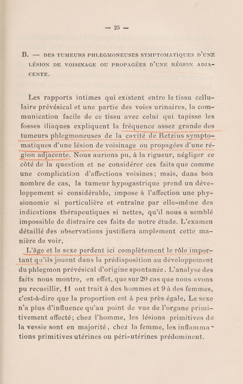 B. - DES TUMEURS PHLEGMONEUSES SYMPTOMATIQUES d’üNE LÉSION DE VOISINAGE OU PROPAGÉES ü’UNE RÉGION ADJA¬ CENTE. Les rapports intimes qui existent entre le tissu cellu¬ laire prévésical et une partie des voies urinaires, la com¬ munication facile de ce tissu avec celui qui tapisse les fosses iliaques expliquent la fréquence assez grande des • • tumeurs phlegmoneuses de la cavité de Retzius sympto¬ matiques d’une lésion de voisinage ou propagées d’une ré¬ gion Adjacente. Nous aurions pu, à la rigueur, négliger ce côté de la question et ne considérer ces faits que comme une complication d’affections voisines; mais, dans bon nombre de cas, la tumeur hypogastrique prend un déve¬ loppement si considérable, impose à l’affection une phy¬ sionomie si particulière et entraîne par elle-même des indications thérapeutiques si nettes, qu’il nous a semblé impossible de distraire ces faits de notre étude. L’examen détaillé des observations justifiera amplement cette ma¬ nière de voir, L’âge et le sexe perdent ici complètement le rôle impur- tant qu’ils jouent dans la prédisposition au développement du phlegmon prévésical d’origine spontanée . L’analyse des faits nous montre, en effet, que sur 20 cas que nous avons pu recueillir, 11 ont trait à des hommes et 9 à des femmes, c’est-à-dire que la proportion est à peu près égale. Le sexe n’a plus d’influence qu’au point de vue de l’organe primi¬ tivement affecté ; chez l’homme, les lésions primitives de la vessie sont en majorité, chez la femme, les inflamma fions primitives utérines ou péri-utérines prédominent.