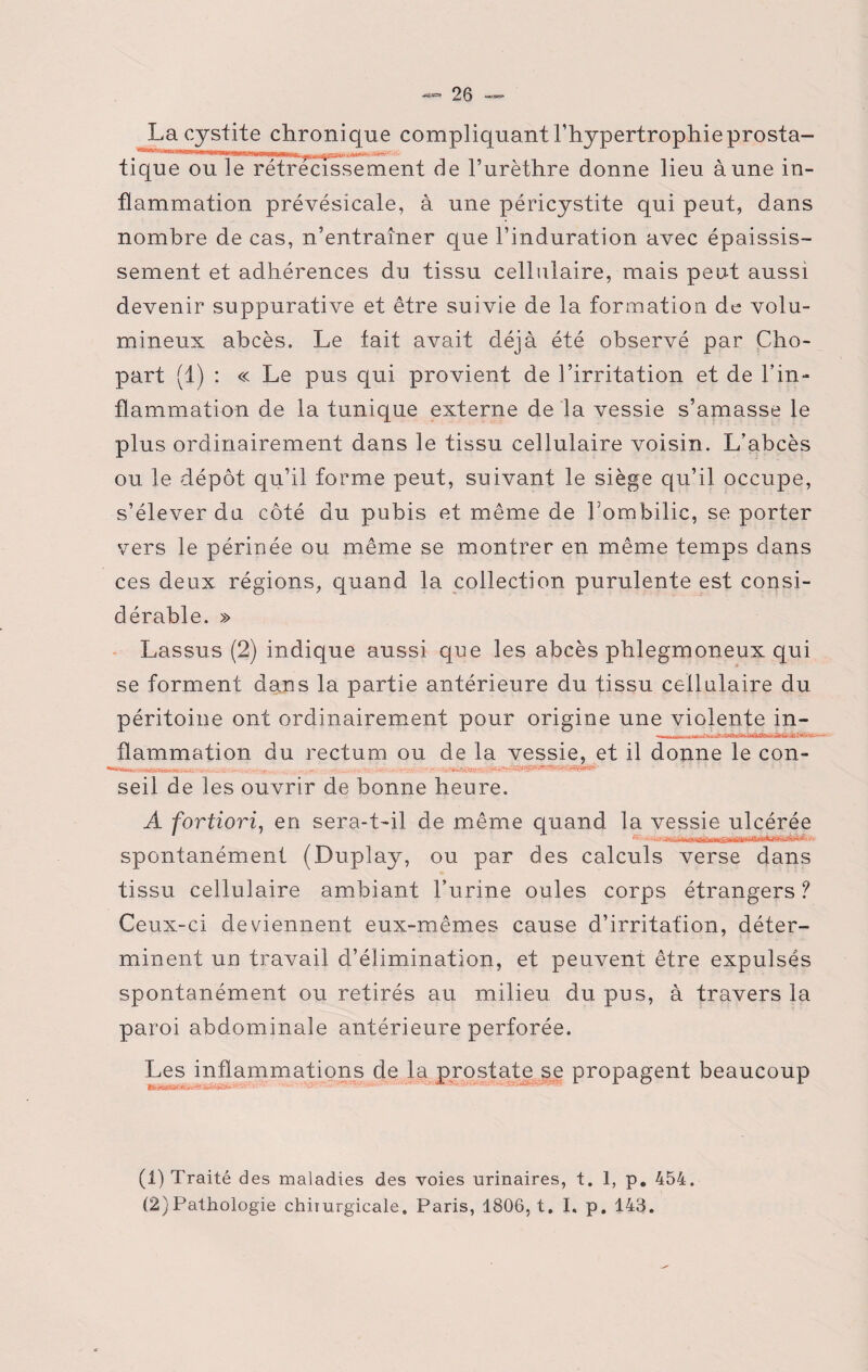 La cystite chronique compliquant l’hypertrophieprosta- tique ou le rétrécissement de l’urèthre donne lieu aune in¬ flammation prévésicale, à une péricystite qui peut, dans nombre de cas, n’entraîner que l’induration avec épaissis¬ sement et adhérences du tissu cellulaire, mais peut aussi devenir suppurative et être suivie de la formation de volu¬ mineux abcès. Le fait avait déjà été observé par Cho- part (1) : « Le pus qui provient de l’irritation et de l’in¬ flammation de la tunique externe de la vessie s’amasse le plus ordinairement dans le tissu cellulaire voisin. L’abcès ou le dépôt qu’il forme peut, suivant le siège qu’il occupe, s’élever du côté du pubis et même de Lombilic, se porter vers le périnée ou même se montrer en même temps clans ces deux régions, quand la collection purulente est consi¬ dérable. » Lassus (2) indique aussi que les abcès phlegmoneux qui se forment dans la partie antérieure du tissu cellulaire du péritoine ont ordinairement pour origine une violente in¬ flammation du rectum ou de la vessie, et il donne le con- seil de les ouvrir de bonne heure. A fortiori, en sera-t-il de même quand la vessie ulcérée spontanément (Duplay, ou par des calculs verse dans tissu cellulaire ambiant l’urine ouïes corps étrangers ? Ceux-ci deviennent eux-mêmes cause d’irritation, déter¬ minent un travail d’élimination, et peuvent être expulsés spontanément ou retirés au milieu du pus, à travers la paroi abdominale antérieure perforée. Les inflammations de la i ... ». * •;.«! •>” i ’ ■*'- O f ■ -s**» • prostate se propagent beaucoup (1) Traité des maladies des voies urinaires, t. 1, p. 454. (2) Pathologie chirurgicale. Paris, 1806, t. I. p. 143.