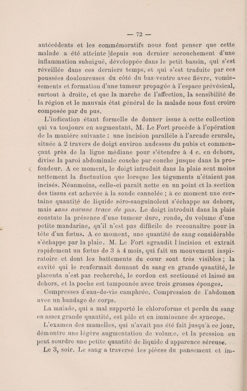 antécédents et les commémoratifs nous font penser que cette malade a été atteinte [depuis son dernier accouchement d’une inflammation subaiguë, développée dans le petit bassin, qui s’est réveillée dans ces derniers temps, et qui s’est traduite par ces poussées douloureuses du côté du bas-ventre avec fièvre, vomis¬ sements et formation d’une tumeur propagée à l’espace prévésical, surtout à droite, et que la marche de l’affection, la sensibilité de la région et le mauvais état général de la malade nous font croire composée par du pus. L’indication étant formelle de donner issue à cette collection qui va toujours en augmentant, M. Le Fort procède à l’opération de la manière suivante : une incision parallèle à l’arcade crurale, située à 2 travers de doigt environ audessus du pubis et commen¬ çant près de la ligne médiane pour s’étendre à 4 c. en dehors, divise la paroi abdominale couche par couche jusque dans la pro- - fondeur. A ce moment, le doigt introduit dans la plaie sent moins nettement la fluctuation que lorsque les téguments n’étaient pas incisés. Néanmoins,-celle-ci paraît nette en un point et la section des tissus est achevée à la sonde cannelée ; à ce moment une cer¬ taine quantité de liquide séro-sanguinolent s’échappe au dehors, mais sans aucune trace de pus. Le doigt introduit dans la plaie constate la présence d’une tumeur dure, ronde, du volume d’une petite mandarine, qu’il n’est pas difficile de reconnaître pour la tête d’un foetus. A ce moment, une quantité de sang considérable s’échappe par la plaie. M. Le Fort agrandit l'incision et extrait rapidement un fœtus de 3 à 4 mois, qui fait un mouvement inspi¬ ratoire et dont les battements du cœur sont très visibles ; la cavité qui le renfermait donnant du sang en grande quantité, le placenta n’est pas recherché, le cordon est sectionné et laissé au dehors, et la poche est tamponnée avec trois grosses éponges. Compresses d’eau-de-vie camphrée. Compression de l’abdomen avec un bandage de corps. La malade, qui a mal supporté le chloroforme et perdu du sang en assez grande quantité, est pâle et en imminence de syncope. L’examen des mamelles, qui n’avait pas été fait jusqu’à ce jour, démontre une légère augmentation de volume, et la pression en peut sourdre une petite quantité de liquide d apparence séreuse. Le 3, soir. Le sang a traversé les pièces du pansement et im-