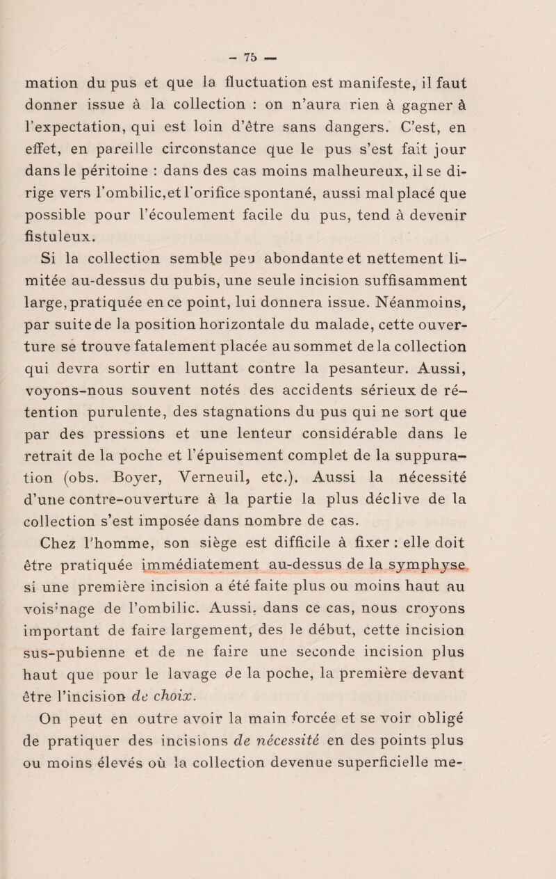 mation du pus et que la fluctuation est manifeste, il faut donner issue à la collection : on n’aura rien à gagner à l’expectation, qui est loin d’être sans dangers. C’est, en effet, en pareille circonstance que le pus s’est fait jour dans le péritoine : dans des cas moins malheureux, il se di¬ rige vers l’ombilic,et l’orifice spontané, aussi mal placé que possible pour l’écoulement facile du pus, tend à devenir fistuleux. Si la collection semble peu abondante et nettement li¬ mitée au-dessus du pubis, une seule incision suffisamment large, pratiquée en ce point, lui donnera issue. Néanmoins, par suite de la position horizontale du malade, cette ouver¬ ture se trouve fatalement placée au sommet de la collection qui devra sortir en luttant contre la pesanteur. Aussi, voyons-nous souvent notés des accidents sérieux de ré¬ tention purulente, des stagnations du pus qui ne sort que par des pressions et une lenteur considérable dans le retrait de la poche et l’épuisement complet de la suppura¬ tion (obs. Boyer, Verneuil, etc.). Aussi la nécessité d’une contre-ouverture à la partie la plus déclive de la collection s’est imposée dans nombre de cas. Chez l’homme, son siège est difficile à fixer : elle doit être pratiquée immédiatement au-dessus de la symphyse si une première incision a été faite plus ou moins haut au voisinage de l’ombilic. Aussi, dans ce cas, nous crojmns important de faire largement, des le début, cette incision sus-pubienne et de ne faire une seconde incision plus haut que pour le lavage de la poche, la première devant être l’incision de choix. On peut en outre avoir la main forcée et se voir obligé de pratiquer des incisions de nécessité en des points plus ou moins élevés où la collection devenue superficielle me-