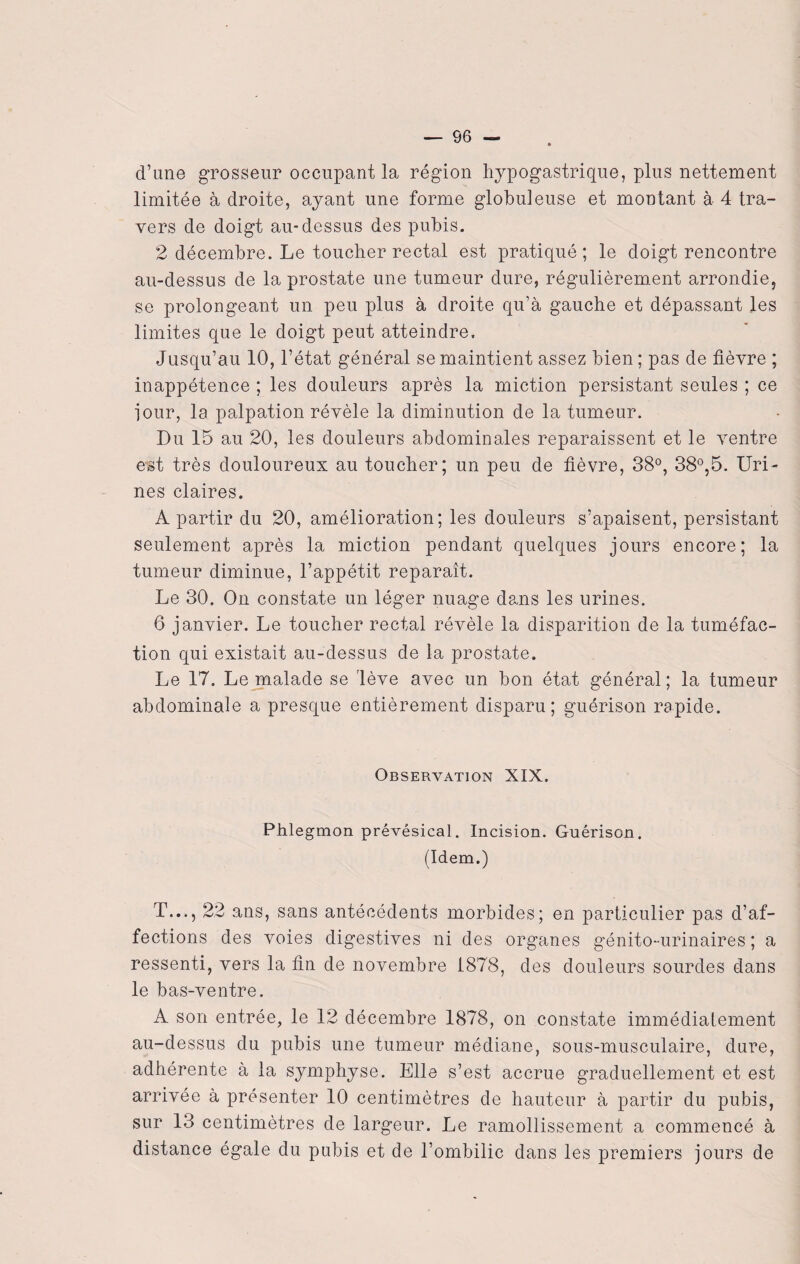 d’une grosseur occupant la région hypogastrique, plus nettement limitée à droite, ayant une forme globuleuse et montant à 4 tra¬ vers de doigt au-dessus des pubis. 2 décembre. Le toucher rectal est pratiqué; le doigt rencontre au-dessus de la prostate une tumeur dure, régulièrement arrondie, se prolongeant un peu plus à droite qu’à gauche et dépassant les limites que le doigt peut atteindre. Jusqu’au 10, l’état général se maintient assez bien ; pas de fièvre ; inappétence ; les douleurs après la miction persistant seules ; ce iour, la palpation révèle la diminution de la tumeur. Du 15 au 20, les douleurs abdominales reparaissent et le ventre est très douloureux au toucher; un peu de fièvre, 38°, 38°,5. Uri¬ nes claires. A partir du 20, amélioration; les douleurs s’apaisent, persistant seulement après la miction pendant quelques jours encore; la tumeur diminue, l’appétit reparaît. Le 30. On constate un léger nuage dans les urines. 6 janvier. Le toucher rectal révèle la disparition de la tuméfac¬ tion qui existait au-dessus de la prostate. Le 17. Le malade se lève avec un bon état général ; la tumeur abdominale a presque entièrement disparu; guérison rapide. Observation XIX. Phlegmon prévésical. Incision. Guérison. (Idem.) T..., 22 ans, sans antécédents morbides; en particulier pas d’af¬ fections des voies digestives ni des organes génito-urinaires ; a ressenti, vers la fin de novembre 1878, des douleurs sourdes dans le bas-ventre. A son entrée, le 12 décembre 1878, on constate immédiatement au-dessus du pubis une tumeur médiane, sous-musculaire, dure, adhérente à la symphyse. Elle s’est accrue graduellement et est arrivée à présenter 10 centimètres de hauteur à partir du pubis, sur 13 centimètres de largeur. Le ramollissement a commencé à distance égale du pubis et de l’ombilic dans les premiers jours de