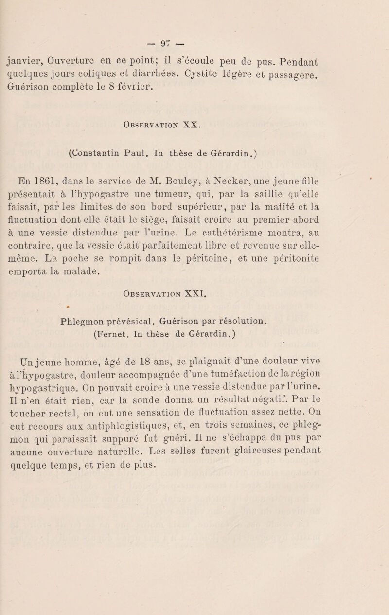 janvier, Ouverture en ce point; il s’écoule peu de pus. Pendant quelques jours coliquas et diarrhées. Cystite légère et passagère. Guérison complète le 8 février. Observation XX. (Constantin Paul. In thèse de Gérardin.) En 1861, dans le service de M. Bouleyr à Necker,une jeune fille présentait à l’hypogastre une tumeur, qui, par la saillie qu’elle faisait, parles limites, de son bord supérieur, par la matité et la fluctuation dont elle était le siège, faisait croire au premier abord à une vessie distendue par l’urine. Le cathétérisme montra, au contraire, que la vessie était parfaitement libre et revenue sur elle- même. La poche se rompit dans le péritoine, et une péritonite emporta la malade. Observation XXI. « ) Phlegmon prévésical. Guérison par résolution. (Fernet. In thèse de Gérardin.) Un jeune homme, âgé de 18 ans, se plaignait d’une douleur vive àl’hypogastre, douleur accompagnée d’une tuméfaction de la région hypogastrique. On pouvait croire à une vessie distendue par l’urine. Il n’en était rien, car la sonde donna un résultat négatif. Par le toucher rectal, on eut une sensation de fluctuation assez nette. On eut recours aux antiphlogistiques, et, en trois semaines, ce phleg¬ mon qui paraissait suppuré fut guéri. Il ne s’échappa du pus par aucune ouverture naturelle. Les selles furent glaireuses pendant quelque temps, et rien de plus.
