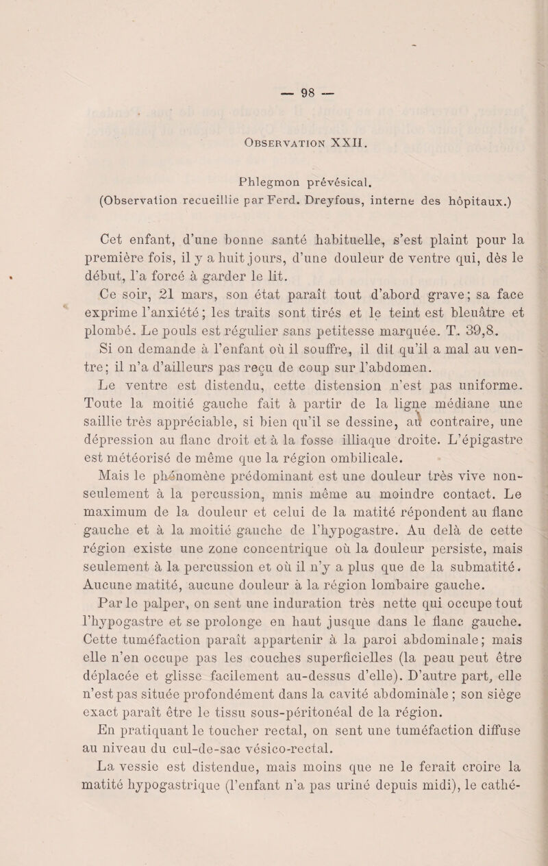 Observation XXII. Phlegmon prévésical. (Observalion recueillie parFerd. Dreyfous, interne des hôpitaux.) Cet enfant, d’une bonne santé habituelle, s’est plaint pour la première fois, il y a huit jours, d’une douleur de ventre qui, dès le début, l’a forcé à garder le lit. Ce soir, 21 mars, son état paraît tout d’abord grave; sa face exprime l’anxiété ; les traits sont tirés et le teint est bleuâtre et plombé. Le pouls est régulier sans petitesse marquée. T. 39,8. Si on demande à l’enfant où il souffre, il dit. qu’il a mal au ven¬ tre; il n’a d’ailleurs pas reçu de coup sur l’abdomen. Le ventre est distendu, cette distension n’est pas uniforme. Toute la moitié gauche fait à partir de la ligne médiane une saillie très appréciable, si bien qu’il se dessine, au contraire, une dépression au flanc droit et à la fosse illiaque droite. L’épigastre est météorisé de même que la région ombilicale. Mais le phénomène prédominant est une douleur très vive non- seulement à la percussion, mnis même au moindre contact. Le maximum de la douleur et celui de la matité répondent au flanc gauche et à la moitié gauche de l’hypogastre. Au delà de cette région existe une zone concentrique où la douleur persiste, mais seulement à la percussion et où il n’y a plus que de la submatité. Aucune matité, aucune douleur à la région lombaire gauche. Par le palper, on sent une induration très nette qui occupe tout l’hypogastre et se prolonge en haut jusque dans le flanc gauche. Cette tuméfaction paraît appartenir à la paroi abdominale ; mais elle n’en occupe pas les couches superficielles (la peau peut être déplacée et glisse facilement au-dessus d’elle). D’autre part, elle n’est pas située profondément dans la cavité abdominale ; son siège exact paraît être le tissu sous-péritonéal de la région. En pratiquant le toucher rectal, on sent une tuméfaction diffuse au niveau du cul-de-sac vésico-rectal. La vessie est distendue, mais moins que ne le ferait croire la matité hypogastrique (l’enfant n’a pas uriné depuis midi), le cathé-