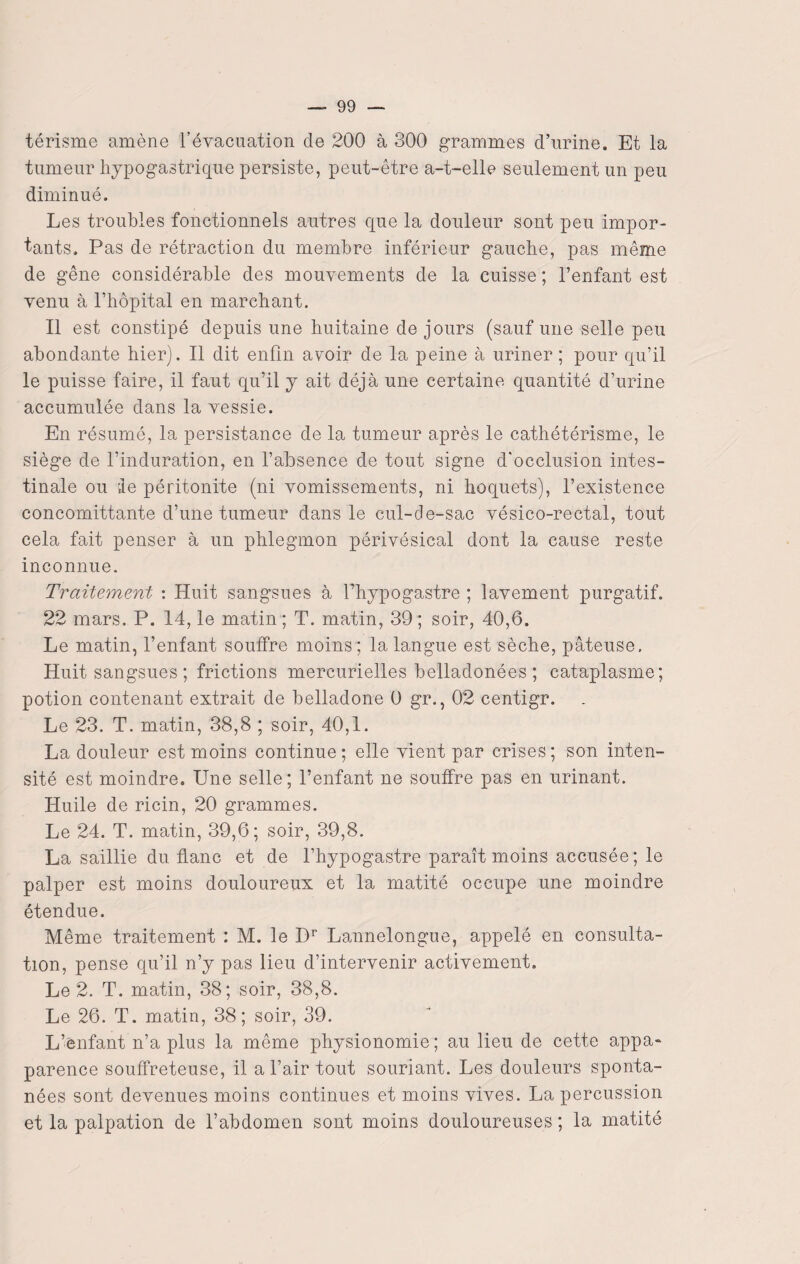térisme amène l’évacuation de 200 à 300 grammes d’urine. Et la tumeur hypogastrique persiste, peut-être a-t-elle seulement un peu diminué. Les troubles fonctionnels autres que la douleur sont peu impor¬ tants. Pas de rétraction du membre inférieur gauche, pas même de gêne considérable des mouvements de la cuisse ; l’enfant est venu à l’hôpital en marchant. Il est constipé depuis une huitaine de jours (sauf une selle peu abondante hier). Il dit enfin avoir de la peine à uriner ; pour qu’il le puisse faire, il faut qu’il y ait déjà une certaine quantité d’urine accumulée dans la vessie. En résumé, la persistance de la tumeur après le cathétérisme, le siège de l’induration, en l’absence de tout signe d'occlusion intes¬ tinale ou le péritonite (ni vomissements, ni hoquets), l’existence concomittante d’une tumeur dans le cul-de-sac vésico-rectal, tout cela fait penser à un phlegmon périvésical dont la cause reste inconnue. Traitement : Huit sangsues à l’hypogastre ; lavement purgatif. 22 mars. P. 14, le matin ; T. matin, 39 ; soir, 40,6. Le matin, l’enfant souffre moins ; la langue est sèche, pâteuse. Huit sangsues ; frictions mercurielles belladonées ; cataplasme; potion contenant extrait de belladone 0 gr., 02 centigr. Le 23. T. matin, 38,8 ; soir, 40,1. La douleur est moins continue; elle vient par crises; son inten¬ sité est moindre. Une selle; l’enfant ne souffre pas en urinant. Huile de ricin, 20 grammes. Le 24. T. matin, 39,6; soir, 39,8. La saillie du. flanc et de l’hypogastre paraît moins accusée; le palper est moins douloureux et la matité occupe une moindre étendue. Même traitement : M. le Dr Lannelongue, appelé en consulta¬ tion, pense qu’il n’y pas lieu d’intervenir activement. Le 2. T. matin, 38; soir, 38,8. Le 26. T. matin, 38; soir, 39. L’enfant n’a plus la même physionomie; au lieu de cette appa- parence souffreteuse, il a l’air tout souriant. Les douleurs sponta¬ nées sont devenues moins continues et moins vives. La percussion et la palpation de l’abdomen sont moins douloureuses ; la matité