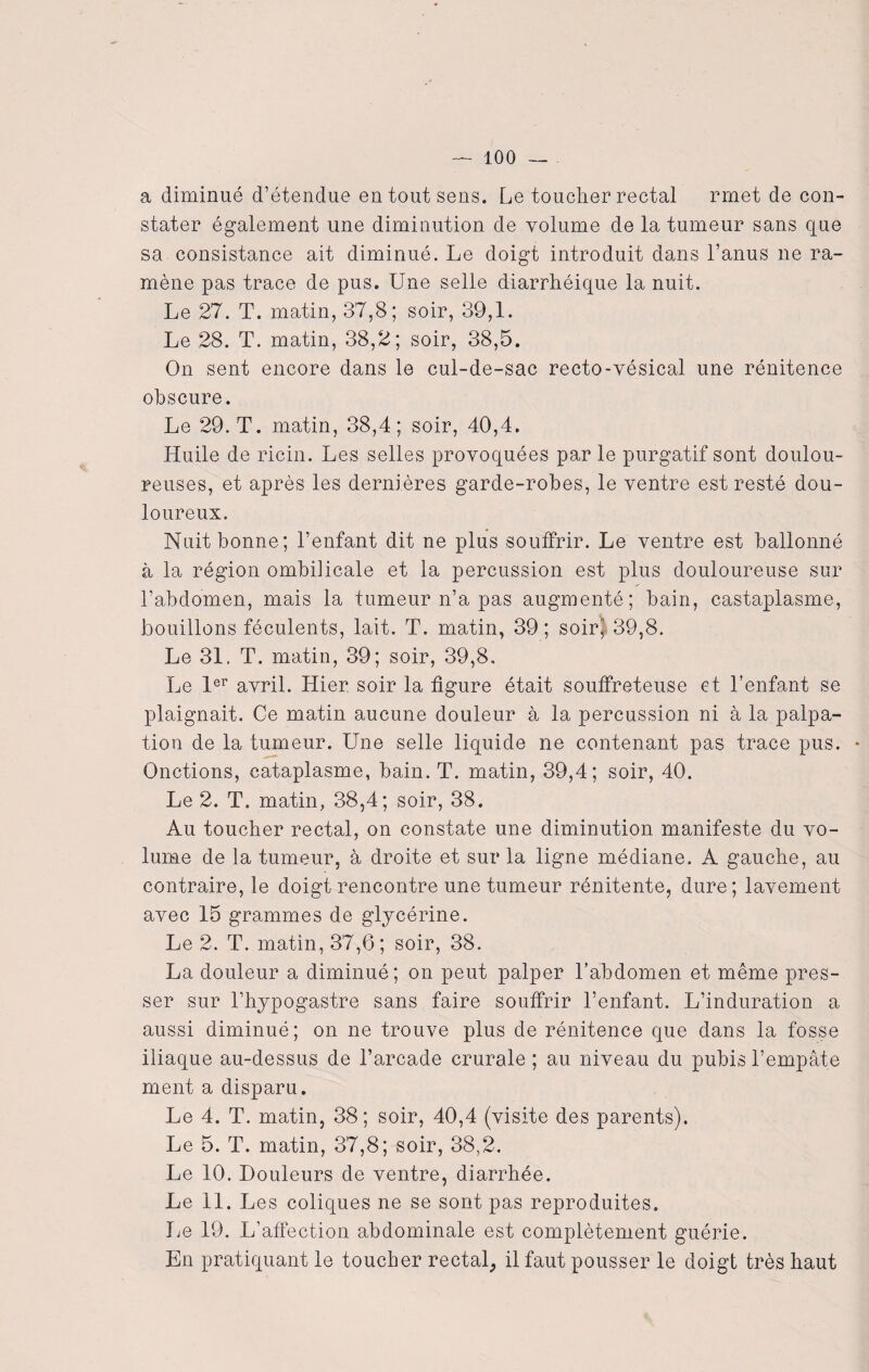 a diminué d’étendue en tout sens. Le toucher rectal rmet de con¬ stater également une diminution de volume de la tumeur sans que sa consistance ait diminué. Le doigt introduit dans l’anus ne ra¬ mène pas trace de pus. Une selle diarrhéique la nuit. Le 27. T. matin, 37,8; soir, 39,1. Le 28. T. matin, 38,2; soir, 38,5. On sent encore dans le cul-de-sac recto-vésical une rénitence obscure. Le 29. 'T. matin, 38,4; soir, 40,4. Huile de ricin. Les selles provoquées par le purgatif sont doulou¬ reuses, et après les dernières garde-robes, le ventre est resté dou¬ loureux. Nuit bonne; l’enfant dit ne plus souffrir. Le ventre est ballonné à la région ombilicale et la percussion est plus douloureuse sur l’abdomen, mais la tumeur n’a pas augmenté; bain, castaplasme, bouillons féculents, lait. T. matin, 39; soir” 39,8. Le 31. T. matin, 39; soir, 39,8, Le 1er avril. Hier soir la figure était souffreteuse et l’enfant se plaignait. Ce matin aucune douleur à la percussion ni à la palpa¬ tion de la tumeur. Une selle liquide ne contenant pas trace pus. Onctions, cataplasme, bain. T. matin, 39,4; soir, 40. Le 2. T. matin, 38,4; soir, 38. Au toucher rectal, on constate une diminution manifeste du vo¬ lume de la tumeur, à droite et sur la ligne médiane. A gauche, au contraire, le doigt rencontre une tumeur rénitente, dure; lavement avec 15 grammes de glycérine. Le 2. T. matin, 37,6; soir, 38. La douleur a diminué; on peut palper l’abdomen et même pres¬ ser sur l’hypogastre sans faire souffrir l’enfant. L’induration a aussi diminué; on ne trouve plus de rénitence que dans la fosse iliaque au-dessus de l’arcade crurale ; au niveau du pubis l’empâte ment a disparu. Le 4. T. matin, 38; soir, 40,4 (visite des parents). Le 5. T. matin, 37,8; soir, 38,2. Le 10. Douleurs de ventre, diarrhée. Le 11. Les coliques ne se sont pas reproduites. Le 19. L’affection abdominale est complètement guérie. En pratiquant le toucher rectal, il faut pousser le doigt très haut