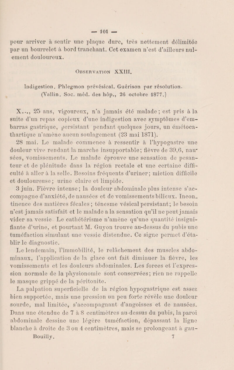pour arriver à sentir une plaque dure, très nettement délimitée par un bourrelet à bord tranchant. Cet examen n’est d’ailleurs nul- ement douloureux. Observation XXIII. Indigestion. Phlegmon prévésical. Guérison par résolution. (Vallin. Soc. méd. des hôp., 26 octobre 1877.) X..., 25 ans, vigoureux, n’a jamais été malade; est pris à la suite d’un repas copieux d’une indigestion avec symptômes d’em¬ barras gastrique, persistant pendant quelques jours, un émétoca- thartique n’amène aucun soulagement (23 mai 1871). 28 mai. Le malade commence à ressentir à l’hypogastre une douleur vive rendant la marche insupportable; lièvre de 39,6, nau sées, vomissements. Le malade éprouve une sensation de pesan¬ teur et de plénitude dans la région rectale et une certaine diffi¬ culté à aller à la selle. Besoins fréquents d’uriner; miction difficile et douloureuse ; urine claire et limpide. 3 juin. Fièvre intense; la douleur abdominale plus intense s’ac¬ compagne d’anxiété, de nausées et de vomissements bilieux. Incon¬ tinence des matières fécales ; ténesme vésical persistant; le besoin n’est jamais satisfait et le malade a la sensation qu’il ne peut jamais vider sa vessie. Le cathétérisme n’amène qu’une quantité insigni¬ fiante d’urine, et pourtant M. Gfuyon trouve au-dessus du pubis une tuméfaction simulant une vessie distendue. Ce signe permet d’éta¬ blir le diagnostic. Le lendemain, l’immobilité, le relâchement des muscles abdo¬ minaux, l’application de la glace ont fait diminuer la fièvre, les vomissements et les douleurs abdominales. Les forces et l'expres¬ sion normale de la physionomie sont conservées; rien ne rappelle le masque grippé de la péritonite. La palpation superficielle de la région hypogastrique est assez bien supportée, mais une pression un peu forte révèle une douleur sourde, mal limitée, s’accompagnant d’angoisses et de nausées. Dans une étendue de 7 à 8 centimètres au-dessus du pubis, la paroi abdominale dessine une légère tuméfaction, dépassant la ligne blanche à droite de 3 ou 4 centimètres, mais se prolongeant à gau- Bouilly. 7