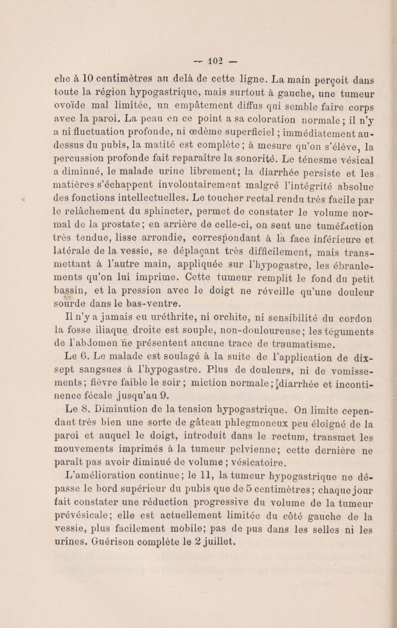 che à 10 centimètres au delà de cette ligne. La main perçoit dans toute la région hypogastrique, mais surtout à gauche, une tumeur ovoïde mal limitée, un empâtement diffus qui semble faire corps avec la paroi. La peau en ce point a sa coloration normale; il n’y a ni fluctuation profonde, ni oedème superficiel ; immédiatement au- dessus du pubis, la matité est complète; à mesure qu’on s’élève, la percussion profonde fait reparaître la sonorité. Le ténesme vésical a diminué, le malade urine librement; la diarrhée persiste et les matières s’échappent involontairement malgré l’intégrité absolue des fonctions intellectuelles. Le toucher rectal rendu très facile par le relâchement du sphincter, permet de constater le volume nor¬ mal de la prostate ; en arrière de celle-ci, on sent une tuméfaction très tendue, lisse arrondie, correspondant à la face inférieure et latérale de la vessie, se déplaçant très difficilement, mais trans¬ mettant à l’autre main, appliquée sur l’hypogastre, les ébranle¬ ments qu’on lui imprime. Cette tumeur remplit le fond du petit bassin, et la pression avec le doigt ne réveille qu’une douleur sourde dans le bas-ventre. Il n’y a jamais eu uréthrite, ni orchite, ni sensibilité du cordon la fosse iliaque droite est souple, non-douloureuse; les téguments de l'abdomen ne présentent aucune trace de traumatisme. Le 6. Le malade est soulagé à la suite de l’application de dix- sept sangsues à l’hypogastre. Plus de douleurs, ni de vomisse¬ ments ; fièvre faible le soir ; miction normale ; [diarrhée et inconti¬ nence fécale jusqu’au 9. Le 8. Diminution de la tension hypogastrique. On limite cepen¬ dant très bien une sorte de gâteau phlegmoneux peu éloigné de la paroi et auquel le doigt, introduit dans le rectum, transmet les mouvements imprimés à la tumeur pelvienne; cette dernière ne paraît pas avoir diminué de volume ; vésicatoire. L’amélioration continue; le 11, la tumeur hypogastrique ne dé¬ passe le bord supérieur du pubis que de 5 centimètres; chaque jour tait constater une réduction progressive du volume de la tumeur prévésicale; elle est actuellement limitée du côté gauche de la vessie, plus facilement mobile; pas de pus dans les selles ni les urines. G-uérison complète le 2 juillet.
