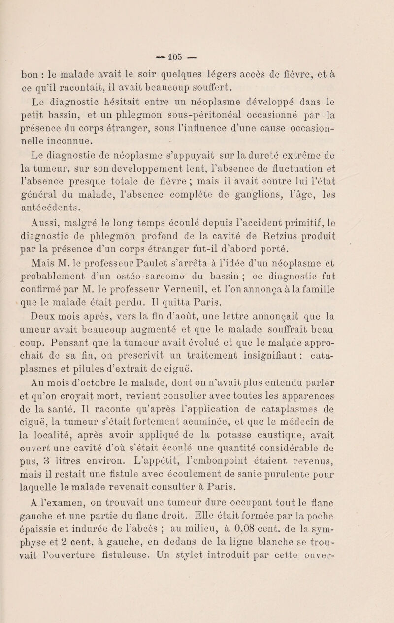 bon : le malade avait le soir quelques légers accès de fièvre, et à ce qu’il racontait, il avait beaucoup souffert. Le diagnostic hésitait entre un néoplasme développé dans le petit bassin, et un phlegmon sous-péritonéal occasionné par la présence du corps étranger, sous l’influence d’une cause occasion¬ nelle inconnue. Le diagnostic de néoplasme s’appuyait sur la dureté extrême de la tumeur, sur son développement lent, l’absence de fluctuation et l’absence presque totale de fièvre ; mais il avait contre lui l’état général du malade, l’absence complète de ganglions, l’âge, les antécédents. Aussi, malgré le long temps écoulé depuis l’accident primitif, le diagnostic de phlegmon profond de la cavité de Retzius produit par la présence d’un corps étranger fut-il d’abord porté. Mais M. le professeur Paulet s’arrêta à l’idée d’un néoplasme et probablement d’un ostéo-sarcome du bassin ; ce diagnostic fut confirmé par M. le professeur Verneuil, et l’on annonça à la famille que le malade était perdu. Il quitta Paris. Deux mois après, vers la fin d’aout, une lettre annonçait que la umeur avait beaucoup augmenté et que le malade souffrait beau coup. Pensant que la tumeur avait évolué et que le malade appro¬ chait de sa fin, on prescrivit un traitement insignifiant : cata¬ plasmes et pilules d’extrait, de ciguë. Au mois d’octobre le malade, dont on n’avait plus entendu parler et qu’on croyait mort, revient consulter avec toutes les apparences de la santé. Il raconte qu’après l’application de cataplasmes de ciguë, la tumeur s’était fortement acuminée, et que le médecin de la localité, après avoir appliqué de la potasse caustique, avait ouvert une cavité d’où s’était écoulé une quantité considérable de pus, 3 litres environ. L’appétit, l’embonpoint étaient revenus, mais il restait une fistule avec écoulement de sanie purulente pour laquelle le malade revenait consulter à Paris. A l’examen, on trouvait une tumeur dure occupant tout le flanc gauche et une partie du flanc droit. Elle était formée par la poche épaissie et indurée de l’abcès ; au milieu, à 0,08 cent, de la sym¬ physe et 2 cent, à gauche, en dedans de la ligne blanche se trou¬ vait l’ouverture fistuleuse. Un stylet introduit par cette ouver-