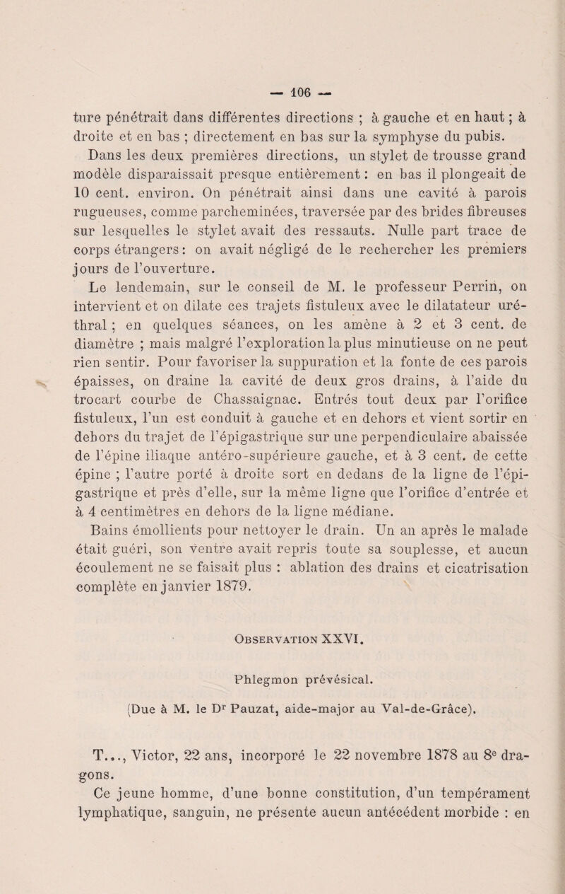 ture pénétrait dans différentes directions ; à gauche et en haut ; à droite et en bas ; directement en bas sur la symphyse du pubis. Dans les deux premières directions, un stylet de trousse grand modèle disparaissait presque entièrement : en bas il plongeait de 10 cent, environ. On pénétrait ainsi dans une cavité à parois rugueuses, comme parcheminées, traversée par des brides fibreuses sur lesquelles le stylet avait des ressauts. Nulle part trace de corps étrangers : on avait négligé de le rechercher les premiers jours de l’ouverture. Le lendemain, sur le conseil de M. le professeur Perrin, on intervient et on dilate ces trajets fistuleux avec le dilatateur uré¬ thral ; en quelques séances, on les amène à 2 et 3 cent, de diamètre ; mais malgré l’exploration la plus minutieuse on ne peut rien sentir. Pour favoriser la suppuration et la fonte de ces parois épaisses, on draine la cavité de deux gros drains, à l’aide du trocart courbe de Chassaignac. Entrés tout deux par l’orifice fistuleux, l’un est conduit à gauche et en dehors et vient sortir en dehors du trajet de l’épigastrique sur une perpendiculaire abaissée de l’épine iliaque antéro-supérieure gauche, et à 3 cent, de cette épine ; l’autre porté à droite sort en dedans de la ligne de l’épi¬ gastrique et près d’elle, sur la même ligne que l’orifice d’entrée et à 4 centimètres en dehors de la ligne médiane. Bains émollients pour nettoyer le drain. Un an après le malade était guéri, son ventre avait repris toute sa souplesse, et aucun écoulement ne se faisait plus : ablation des drains et cicatrisation complète en janvier 1879. Observation XXYI. Phlegmon prévésical. (Due à M. le Dr Pauzat, aide-major au Val-de-Grâce). T.,., Victor, 22 ans, incorporé le 22 novembre 1878 au 8e dra¬ gons. Ce jeune homme, d’une bonne constitution, d’un tempérament lymphatique, sanguin, ne présente aucun antécédent morbide : en