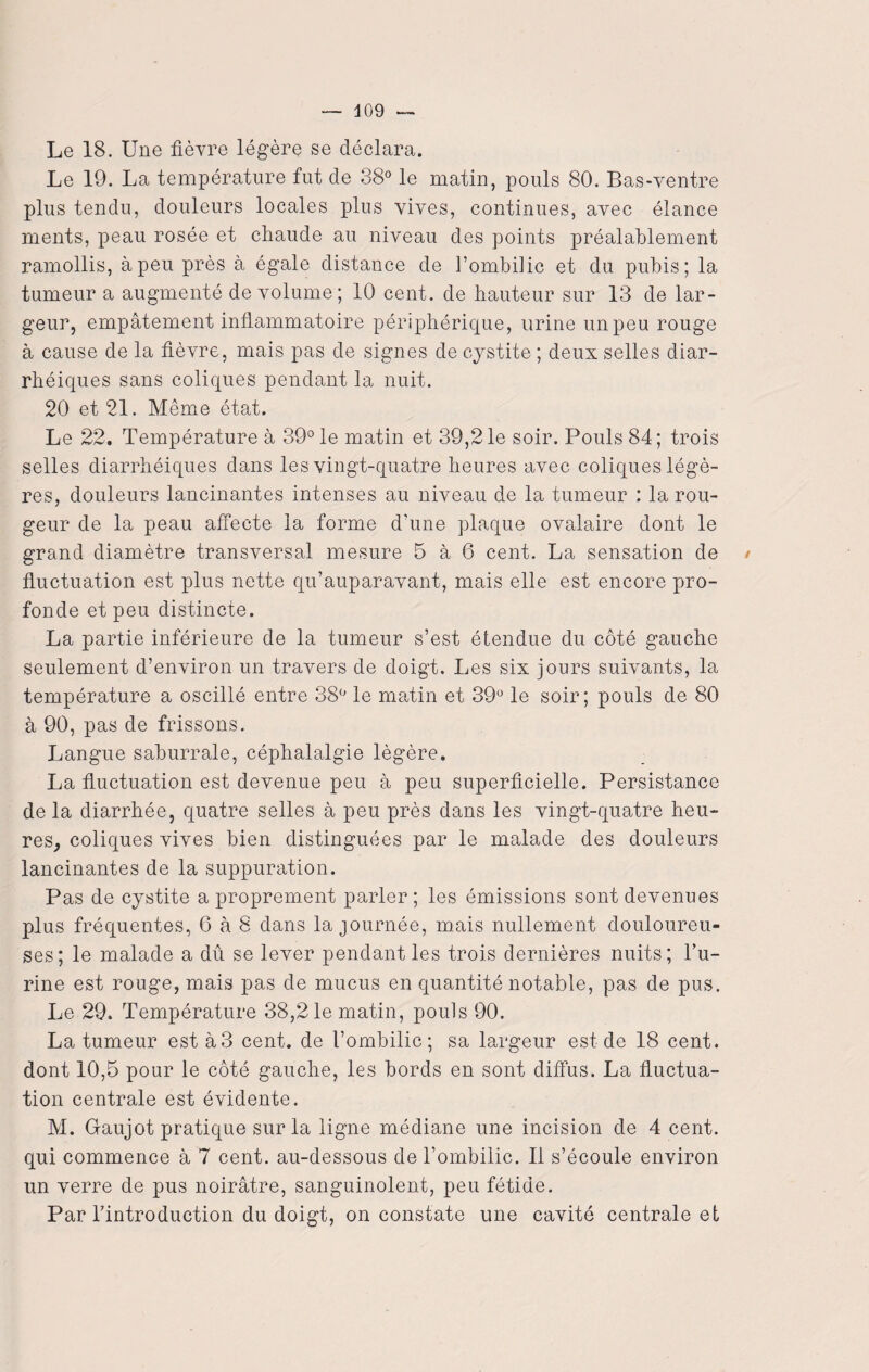 409 Le 18. Une fièvre légère se déclara. Le 19. La température fut de 38° le matin, pouls 80. Bas-ventre plus tendu, douleurs locales plus vives, continues, avec élance ments, peau rosée et chaude au niveau des points préalablement ramollis, à peu près à égale distance de l’ombilic et du pubis; la tumeur a augmenté de volume; 10 cent, de hauteur sur 13 de lar¬ geur, empâtement inflammatoire périphérique, urine un peu rouge à cause de la fièvre, mais pas de signes de cystite ; deux selles diar¬ rhéiques sans coliques pendant la nuit. 20 et 21. Même état. Le 22. Température à 39° le matin et 39,21e soir. Pouls 84; trois selles diarrhéiques dans les vingt-quatre heures avec coliques légè¬ res, douleurs lancinantes intenses au niveau de la tumeur : la rou¬ geur de la peau affecte la forme d’une plaque ovalaire dont le grand diamètre transversal mesure 5 à 6 cent. La sensation de / fluctuation est plus nette qu’auparavant, mais elle est encore pro¬ fonde et peu distincte. La partie inférieure de la tumeur s’est étendue du côté gauche seulement d’environ un travers de doigt. Les six jours suivants, la température a oscillé entre 38° le matin et 39° le soir; pouls de 80 à 90, pas de frissons. Langue saburrale, céphalalgie légère. La fluctuation est devenue peu à peu superficielle. Persistance de la diarrhée, quatre selles à peu près dans les vingt-quatre heu¬ res, coliques vives bien distinguées par le malade des douleurs lancinantes de la suppuration. Pas de cystite a proprement parler ; les émissions sont devenues plus fréquentes, 6 à 8 dans la journée, mais nullement douloureu¬ ses; le malade a dû se lever pendant les trois dernières nuits; l’u¬ rine est rouge, mais pas de mucus en quantité notable, pas de pus. Le 29. Température 38,21e matin, pouls 90. La tumeur est à3 cent, de l’ombilic; sa largeur est de 18 cent, dont 10,5 pour le côté gauche, les bords en sont diffus. La fluctua¬ tion centrale est évidente. M. Gaujot pratique sur la ligne médiane une incision de 4 cent, qui commence à 7 cent, au-dessous de l’ombilic. Il s’écoule environ un verre de pus noirâtre, sanguinolent, peu fétide. Par l’introduction du doigt, on constate une cavité centrale et
