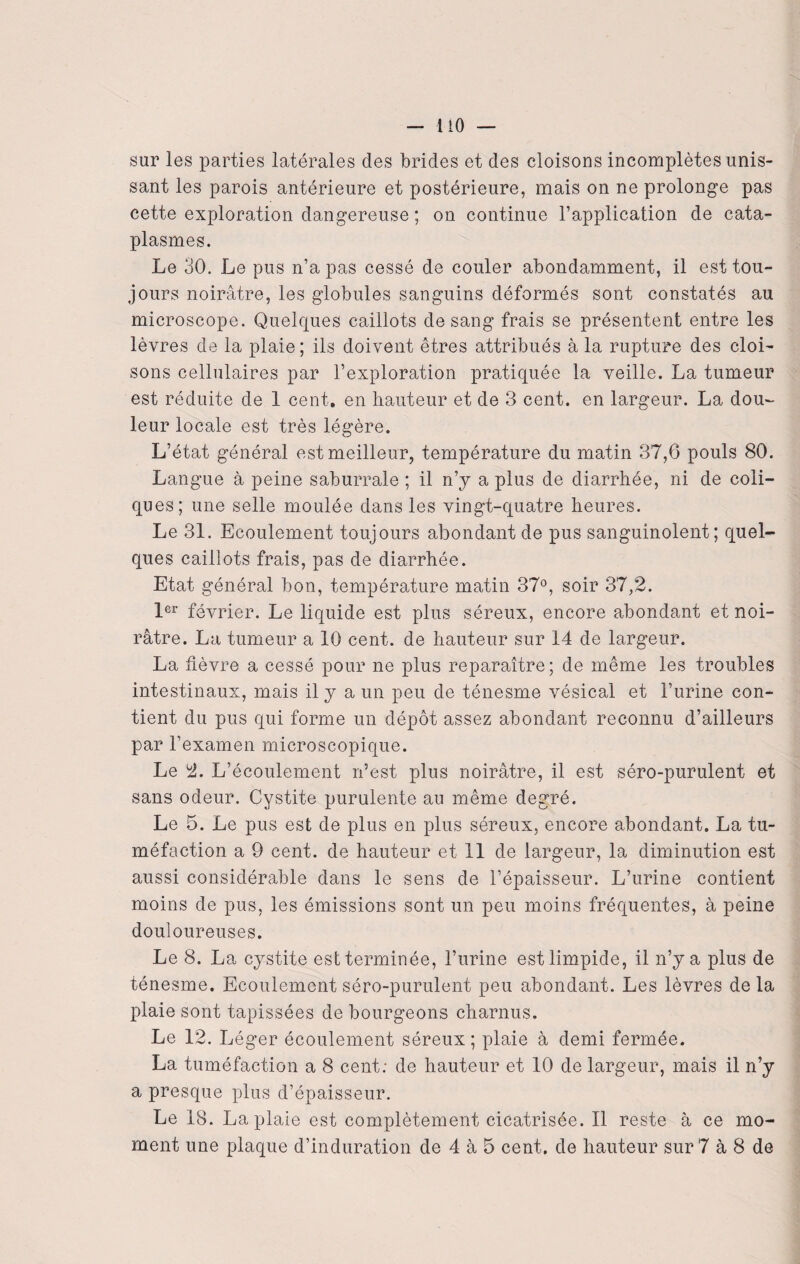 — 1 iO — sur les parties latérales des brides et des cloisons incomplètes unis¬ sant les parois antérieure et postérieure, mais on ne prolonge pas cette exploration dangereuse ; on continue l’application de cata¬ plasmes. Le 30. Le pus n’a pas cessé de couler abondamment, il est tou¬ jours noirâtre, les globules sanguins déformés sont constatés au microscope. Quelques caillots de sang frais se présentent entre les lèvres de la plaie; ils doivent êtres attribués à la rupture des cloi¬ sons cellulaires par l’exploration pratiquée la veille. La tumeur est réduite de 1 cent, en hauteur et de 3 cent, en largeur. La dou¬ leur locale est très légère. L’état général est meilleur, température du matin 37,6 pouls 80. Langue à peine saburrale ; il n’y a plus de diarrhée, ni de coli¬ ques; une selle moulée dans les vingt-quatre heures. Le 31. Ecoulement toujours abondant de pus sanguinolent; quel¬ ques caillots frais, pas de diarrhée. Etat général bon, température matin 37°, soir 37,2. 1er février. Le liquide est plus séreux, encore abondant et noi¬ râtre. La tumeur a 10 cent, de hauteur sur 14 de largeur. La fièvre a cessé pour ne plus reparaître; de même les troubles intestinaux, mais il y a un peu de ténesme vésical et l’urine con¬ tient du pus qui forme un dépôt assez abondant reconnu d’ailleurs par l’examen microscopique. Le 2. L’écoulement n’est plus noirâtre, il est séro-purulent et sans odeur. Cystite purulente au même degré. Le 5. Le pus est de plus en plus séreux, encore abondant. La tu¬ méfaction a 9 cent, de hauteur et 11 de largeur, la diminution est aussi considérable dans le sens de l’épaisseur. L’urine contient moins de pus, les émissions sont un peu moins fréquentes, à peine douloureuses. Le 8. La cystite est terminée, l’urine est limpide, il n’y a plus de ténesme. Ecoulement séro-purulent peu abondant. Les lèvres de la plaie sont tapissées de bourgeons charnus. Le 12. L éger écoulement séreux ; plaie à demi fermée. La tuméfaction a 8 cent; de hauteur et 10 de largeur, mais il n’y a presque plus d’épaisseur. Le 18. La plaie est complètement cicatrisée. Il reste à ce mo¬