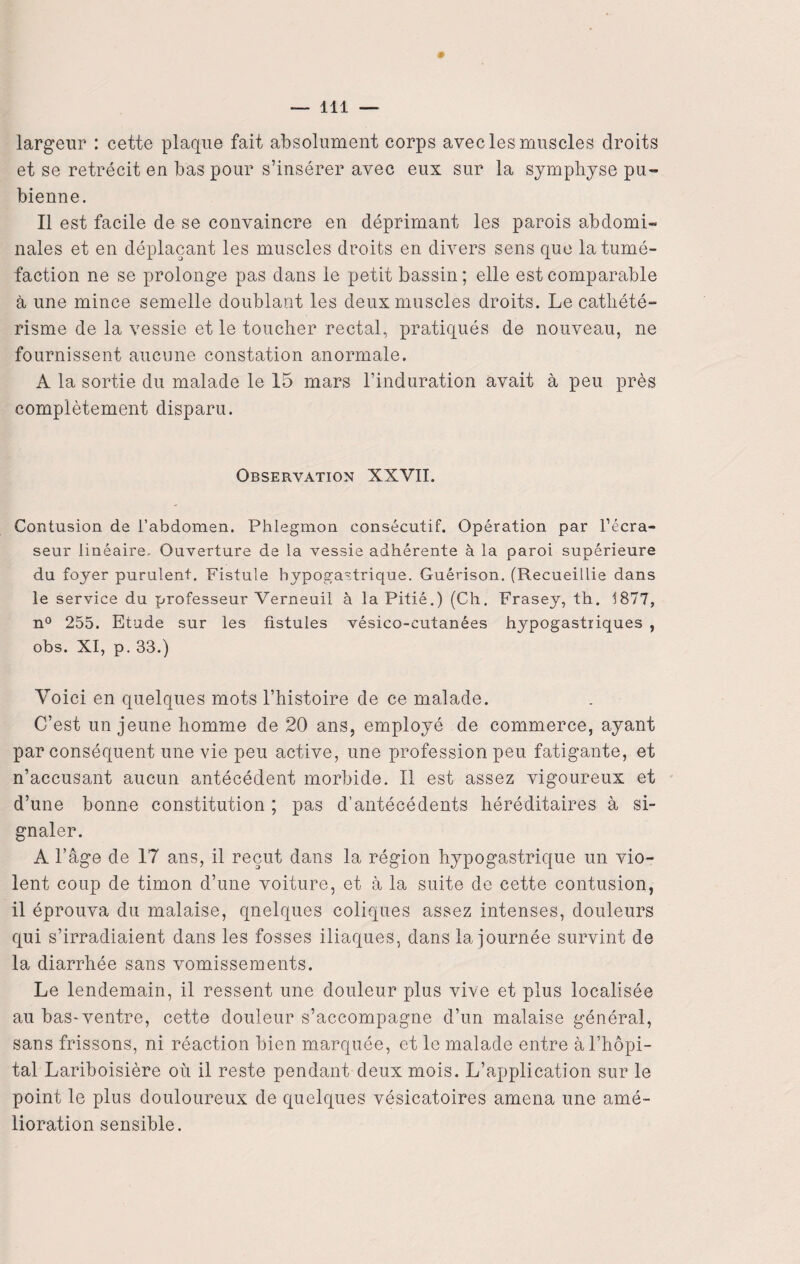 largeur : cette plaque fait absolument corps avec les muscles droits et se rétrécit en bas pour s’insérer avec eux sur la symphyse pu¬ bienne. Il est facile de se convaincre en déprimant les parois abdomi¬ nales et en déplaçant les muscles droits en divers sens que la tumé¬ faction ne se prolonge pas dans le petit bassin ; elle est comparable à une mince semelle doublant les deux muscles droits. Le cathété¬ risme de la vessie et le toucher rectal, pratiqués de nouveau, ne fournissent aucune constation anormale. A la sortie du malade le 15 mars l’induration avait à peu près complètement disparu. Observation XXVII. Contusion de l’abdomen. Phlegmon consécutif. Opération par l’écra- seur linéaire. Ouverture de la vessie adhérente à la paroi supérieure du foyer purulent. Fistule hypogastrique. Guérison. (Recueillie dans le service du professeur Verneuil à la Pitié.) (Ch. Frasey, th. 1877, n° 255. Etude sur les fistules vésico-cutanées hypogastriques , obs. XI, p. 33.) Voici en quelques mots l’histoire de ce malade. C’est un jeune homme de 20 ans, employé de commerce, ayant par conséquent une vie peu active, une profession peu fatigante, et n’accusant aucun antécédent morbide. Il est assez vigoureux et d’une bonne constitution ; pas d’antécédents héréditaires à si¬ gnaler. A l’âge de 17 ans, il reçut dans la région hypogastrique un vio¬ lent coup de timon d’une voiture, et à la suite de cette contusion, il éprouva du malaise, qnelques coliques assez intenses, douleurs qui s’irradiaient dans les fosses iliaques, dans la journée survint de la diarrhée sans vomissements. Le lendemain, il ressent une douleur plus vive et plus localisée au bas-ventre, cette douleur s’accompagne d’un malaise général, sans frissons, ni réaction bien marquée, et le malade entre à l’hôpi¬ tal Lariboisière où il reste pendant deux mois. L’application sur le point le plus douloureux de quelques vésicatoires amena une amé¬ lioration sensible.