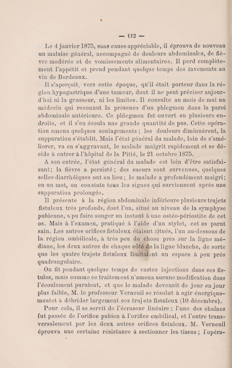 un malaise général, accompagné de douleurs abdominales, de liè¬ vre modérée et de vomissements alimentaires. Il perd complète¬ ment l’appétit et prend pendant quelque temps des lavements au vin de Bordeaux. Il s’aperçoit, vers cette époque, qu’il était porteur dans la ré¬ gion hypogastrique d’une tumeur, dont il ne peut préciser aujour¬ d’hui ni la grosseur, ni les limites. Il consulte au mois de mai un médecin qui reconnut la présence d’un phlegmon dans la paroi abdominale antérieure. Ce phlegmon fut ouvert en plusieurs en¬ droits, et il s’en écoula une grande quantité de pus. Cette opéra¬ tion amena quelques soulagements ; les douleurs diminuèrent, la suppuration s’établit. Mais l’état général du malade, loin de s’amé¬ liorer, va en s’aggravant, le malade maigrit rapidement et se dé¬ cide à entrer à l’hôpital de la Pitié, le 21 octobre 1875. A son entrée, l’état général du malade est loin d’être satisfai¬ sant; la fièvre a persisté; des sueurs sont survenues, quelques selles diarrhéiques ont eu lieu ; le malade a profondément maigri; en un mot, on constate tous les signes qui surviennent après une suppuration prolongée. Il présente à la région abdominale inférieure plusieurs trajets fistuleux très profonds, dont Lun, situé au niveau de la symphyse pubienne, a pu faire songer un instant à une ostéo-périostite de cet os. Mais à l’examen, pratiqué à l’aide d’un stylet, cet os parut sain. Les autres orifices fistuleux étaient situés, l’un au-dessous de la région ombilicale, à très peu de chose près sur la ligne mé¬ diane, les deux autres de chaque côté de la ligne blanche, de sorte que les quatre trajets fistuleux limitaient un espace à peu près quadrangulaire. On fit pendant quelque temps de vastes injections dans ces fis¬ tules, mais comme ce traitement n’amena aucune modification dans l’écoulement purulent, et que le malade devenait de jour en jour plus faible, M. le professeur Yerneuil se résolut à agir énergique- mentet à débrider largement ces traj ets fistuleux (10 décembre). Pour cela, il se servit de l’écraseur linéaire ; l’une des chaînes fut passée de l’orifice pubien à l’orifice ombilical, et l’autre trans¬ versalement par les deux autres orifices fistuleux. M. Yerneuil éprouva une certaine résistance à sectionner les tissus ; l’opéra-