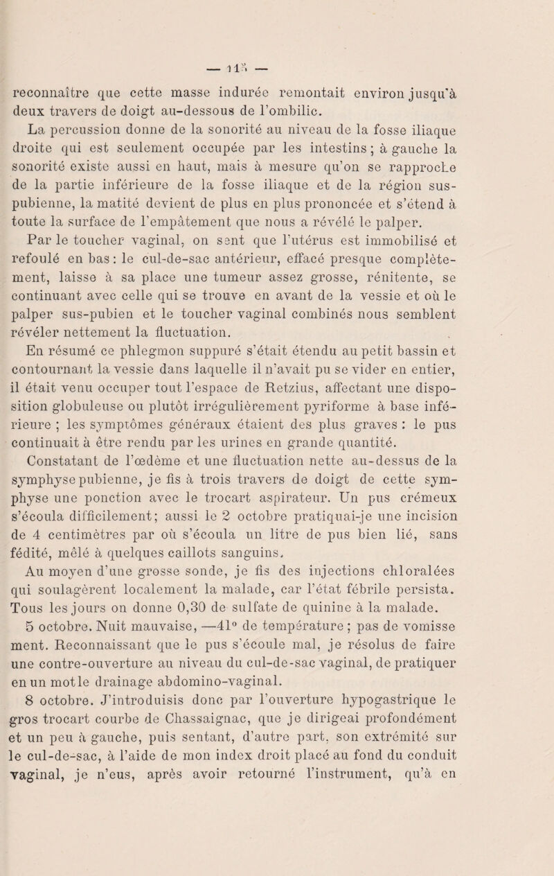 _ llr, — reconnaître que cette masse indurée remontait environ jusqu’à deux travers de doigt au-dessous de l’ombilic. La percussion donne de la sonorité au niveau de la fosse iliaque droite qui est seulement occupée par les intestins ; à gauche la sonorité existe aussi en haut, mais à mesure qu’on se rapproche de la partie inférieure de la fosse iliaque et de la région sus- pubienne, la matité devient de plus en plus prononcée et s’étend à toute la surface de l’empâtement que nous a révélé le palper. Par le toucher vaginal, on sent que l’utérus est immobilisé et refoulé en bas : le cul-de-sac antérieur, elïacé presque complète¬ ment, laisse à sa place une tumeur assez grosse, rénitente, se continuant avec celle qui se trouve en avant de la vessie et où le palper sus-pubien et le toucher vaginal combinés nous semblent révéler nettement la fluctuation. En résumé ce phlegmon suppuré s’était étendu au petit bassin et contournant la vessie dans laquelle il n’avait pu se vider en entier, il était venu occuper tout l’espace de Retzius, affectant une dispo¬ sition globuleuse ou plutôt irrégulièrement pyriforme à base infé¬ rieure ; les symptômes généraux étaient des plus graves : le pus continuait à être rendu par les urines en grande quantité. Constatant de l’œdème et une fluctuation nette au-dessus de la symphyse pubienne, je fis à trois travers de doigt de cette sym¬ physe une ponction avec le trocart aspirateur. Un pus crémeux s’écoula difficilement; aussi le 2 octobre pratiquai-je une incision de 4 centimètres par où s’écoula un litre de pus bien lié, sans fédité, mêlé à quelques caillots sanguins. Au moyen d’une grosse sonde, je fis des injections chloralées qui soulagèrent localement la malade, car l’état fébrile persista. Tous les jours on donne 0,30 de sulfate de quinine à la malade. 5 octobre. Nuit mauvaise, —41° de température ; pas cle vomisse ment. Reconnaissant que le pus s’écoule mal, je résolus de faire une contre-ouverture au niveau du cul-de-sac vaginal, de pratiquer enunmotle drainage abdomino-vaginal. 8 octobre. J’introduisis donc par l’ouverture hypogastrique le gros trocart courbe de Chassaignac, que je dirigeai profondément et un peu à gauche, puis sentant, d’autre part, son extrémité sur le cul-de-sac, à l’aide de mon index droit placé au fond du conduit vaginal, je n’eus, après avoir retourné l’instrument, qu’à en