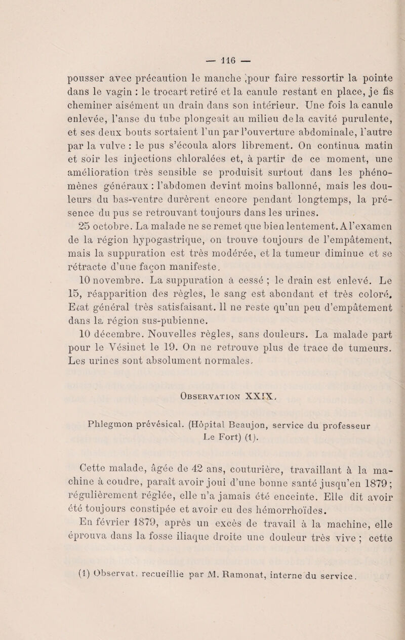 pousser avec précaution le manche 'pour faire ressortir la pointe dans le vagin : le trocart retiré et la canule restant en place, je fis cheminer aisément un drain dans son intérieur. Une fois la canule enlevée, l’anse du tube plongeait au milieu delà cavité purulente, et ses deux bouts sortaient l’un par l’ouverture abdominale, l'autre par la vulve : le pus s’écoula alors librement. On continua matin et soir les injections chloralées et, à partir de ce moment, une amélioration très sensible se produisit surtout dans les phéno¬ mènes généraux : l’abdomen devint moins ballonné, mais les dou¬ leurs du bas-ventre durèrent encore pendant longtemps, la pré¬ sence du pus se retrouvant toujours dans les urines. 25 octobre. La malade ne se remet que bien lentement. Al’examen de la région hypogastrique, on trouve toujours de l’empâtement, mais la suppuration est très modérée, et la tumeur diminue et se rétracte d’une façon manifeste. o 10 novembre. La suppuration à cessé; le drain est enlevé. Le 15, réapparition des règles, le sang est abondant et très coloré, E^at général très satisfaisant. 11 ne reste qu’un peu d’empâtement dans la région sus-pubienne. 10 décembre. Nouvelles règles, sans douleurs. La malade part pour le Yésinet le 19. On ne retrouve plus de trace de tumeurs. Les urines sont absolument normales. Observation XXIX. Phlegmon prévésical. (Hôpital Beaujon, service du professeur Le Fort) (1). Cette malade, âgée de 42 ans, couturière, travaillant à la ma¬ chine à coudre, paraît avoir joui d’une bonne santé jusqu’en 1879; régulièrement réglée, elle n’a jamais été enceinte. Elle dit avoir été toujours constipée et avoir eu des hémorrhoïdes. En février 1879, après un excès de travail à la machine, elle éprouva dans la fosse iliaque droite une douleur très vive ; cette (1) Observât, recueillie par M. Ramonat, interne du service.
