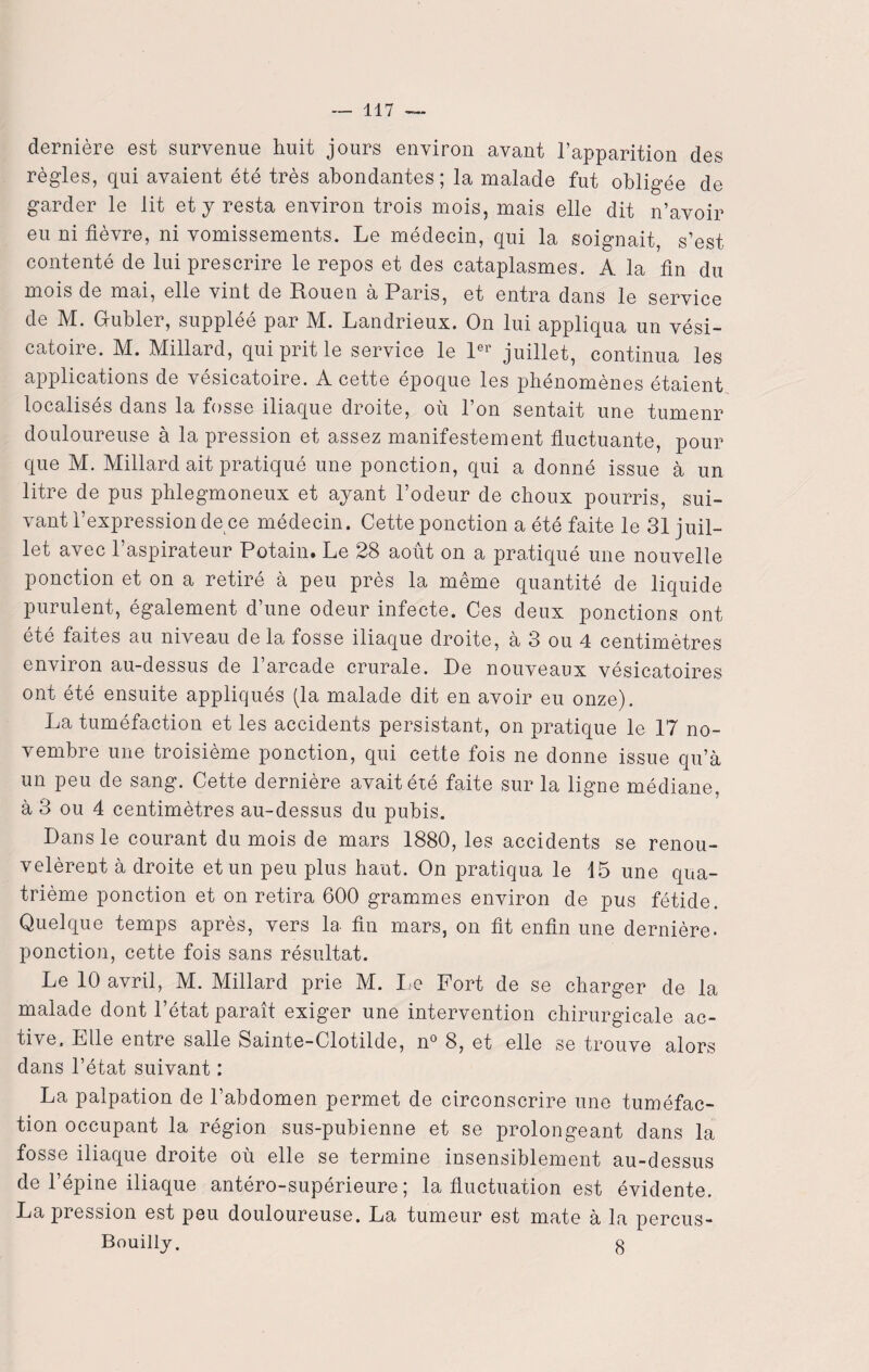 dernière est survenue huit jours environ avant l’apparition des régies, qui avaient été très abondantes; la malade fut obligée de garder le lit et y resta environ trois mois, mais elle dit n’avoir eu ni fièvre, ni vomissements. Le médecin, qui la soignait, s’est contenté de lui prescrire le repos et des cataplasmes. A la fin du mois de mai, elle vint de Rouen à Paris, et entra dans le service de M. Gubler, suppléé par M. Landrieux. On lui appliqua un vési¬ catoire. M. Millard, qui prit le service le 1er juillet, continua les applications de vésicatoire. A cette époque les phénomènes étaient localisés dans la fosse iliaque droite, où l’on sentait une tumenr douloureuse à la pression et assez manifestement fluctuante, pour que M. Millard ait pratiqué une ponction, qui a donné issue à un litre de pus phlegmoneux et ayant l’odeur de choux pourris, sui¬ vant l’expression de ce médecin. Cette ponction a été faite le 31 juil¬ let avec 1 aspirateur Potain» Le 28 août on a pratiqué une nouvelle ponction et on a retiré à peu près la même quantité de liquide purulent, également d’une odeur infecte. Ces deux ponctions ont été faites au niveau de la fosse iliaque droite, à 3 ou 4 centimètres environ au-dessus de l’arcade crurale. De nouveaux vésicatoires ont été ensuite appliqués (la malade dit en avoir eu onze). La tuméfaction et les accidents persistant, on pratique le 17 no¬ vembre une troisième ponction, qui cette fois ne donne issue qu’à un peu de sang. Cette dernière avait été faite sur la ligne médiane, à 3 ou 4 centimètres au-dessus du pubis. Dans le courant du mois de mars 1880, les accidents se renou¬ velèrent à droite et un peu plus haut. On pratiqua le 15 une qua¬ trième ponction et on retira 600 grammes environ de pus fétide. Quelque temps après, vers la fin mars, on fit enfin une dernière, ponction, cette fois sans résultat. Le 10 avril, M. Millard prie M. Le Fort de se charger de la malade dont l’état paraît exiger une intervention chirurgicale ac¬ tive. Elle entre salle Sainte-Clotilde, n° 8, et elle se trouve alors dans l’état suivant : La palpation de l’abdomen permet de circonscrire une tuméfac¬ tion occupant la région sus-pubienne et se prolongeant dans la fosse iliaque droite où elle se termine insensiblement au-dessus de l’épine iliaque antéro-supérieure; la fluctuation est évidente. La pression est peu douloureuse. La tumeur est mate à la percus- Bouilly. g