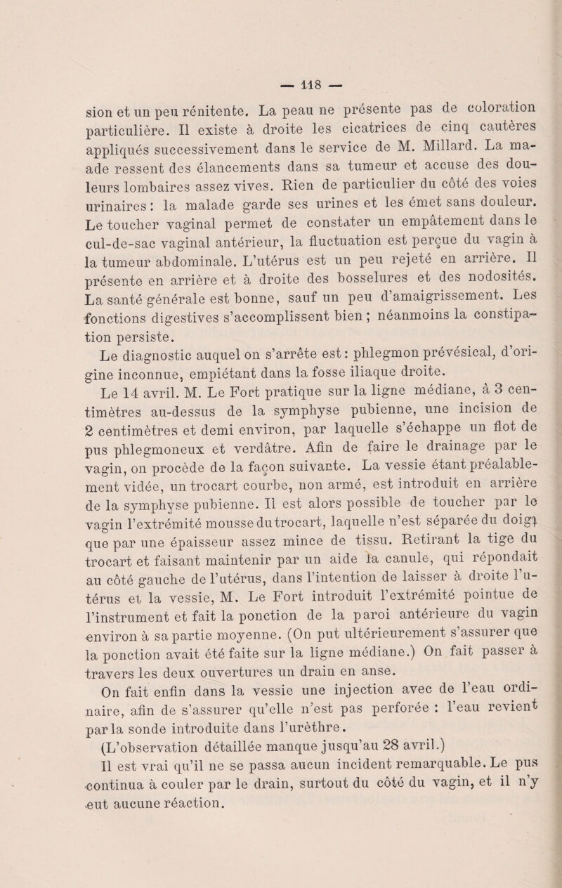 sion et un peu rénitente. La peau ne présente pas de coloration particulière. Il existe à droite les cicatrices de cinq cautères appliqués successivement dans le service de M. Millard. La ma- ade ressent des élancements dans sa tumeur et accuse des dou¬ leurs lombaires assez vives. Rien de particulier du coté des voies urinaires la malade garde ses urines et les émet sans douleur. Le toucher vaginal permet de constater un empâtement dans le cul-de-sac vaginal antérieur, la fluctuation est perçue du vagin à la tumeur abdominale. L’utérus est un peu rejeté en arrière. Il présente en arrière et à droite des bosselures et des nodosités. La santé générale est bonne, sauf un peu d amaigrissement. Les fonctions digestives s’accomplissent bien ; néanmoins la constipa¬ tion persiste. Le diagnostic auquel on s’arrête est: phlegmon prévésical, d ori¬ gine inconnue, empiétant dans la fosse iliaque droite. Le 14 avril. M. Le Fort pratique sur la ligne médiane, à 3 cen¬ timètres au-dessus de la symphyse pubienne, une incision de 2 centimètres et demi environ, par laquelle s’échappe un flot de pus phlegmoneux et verdâtre. Afin de faire le drainage par le vagin, on procède de la façon suivante. La vessie étant préalable¬ ment vidée, un trocart courbe, non armé, est introduit en arrière de la symphyse pubienne. Il est alors possible de toucher par le vagin l’extrémité mousse du trocart, laquelle n est séparée du doig| que par une épaisseur assez mince de tissu. Retirant la tige du trocart et faisant maintenir par un aide la canule, qui répondait au côté gauche de l’utérus, dans l’intention de laisser à droite l’u¬ térus et la vessie, M. Le Fort introduit l’extrémité pointue de l’instrument et fait la ponction de la paroi anterieure du vagin environ à sa partie moyenne. (On put ultérieurement s’assurer que la ponction avait été faite sur la ligne médiane.) On fait passer à travers les deux ouvertures un drain en anse. On fait enfin dans la vessie une injection avec de l’eau ordi¬ naire, afin de s’assurer qu’elle n’est pas perforée : l’eau revient parla sonde introduite dans l’urèthre. (L’observation détaillée manque jusqu’au 28 avril.) Il est vrai qu’il ne se passa aucun incident remarquable. Le pus continua à couler par le drain, surtout du côté du vagin, et il n y ,eut aucune réaction.