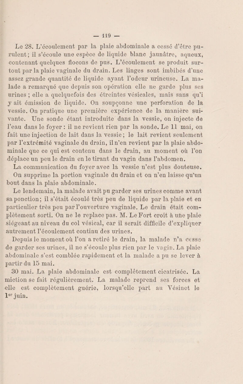 Le 28. L’écoulement par la plaie abdominale a cessé d’être pu¬ rulent; il s’écoule une espèce de liquide blanc jaunâtre, aqueux, contenant quelques flocons de pus. L’écoulement se produit sur¬ tout par la plaie vaginale du drain. Les linges sont imbibés d’une assez grande quantité de liquide ayant l’odeur urineuse. La ma¬ lade a remarqué que depuis son opération elle ne garde plus ses urines ; elle a quelquefois des étreintes vésicales, mais sans qu’i y ait émission de liquide. On soupçonne une perforation de la vessie. On pratique une première expérience de la manière sui¬ vante. Une sonde étant introduite dans la vessie, on injecte de l’eau dans le foyer : il ne revient rien par la sonde. Le 11 mai, on fait une injection de lait dans la vessie; le lait revient seulement par l’extrémité vaginale du drain, il n’en revient par la plaie abdo¬ minale que ce qui est contenu dans le drain, au moment où l’on déplace un peu le drain en le tirant du vagin dans l’abdomen. La communication du foyer avec la vessie n’est plus douteuse. On supprime la portion vaginale du drain et on n’en laisse qu’un bout dans la plaie abdominale. Le lendemain, la malade avait pu garder ses urines comme avant sa ponction; il s’était écoulé très peu de liquide par la plaie et en particulier très peu par l’ouverture vaginale. Le drain était com¬ plètement sorti. On ne le replace pas. M. Le Fort croit à une plaie siégeant au niveau du col vésical, car il serait difficile d’expliquer autrement l’écoulement continu des urines. Depuis le moment où l’on a retiré le drain, la malade n’a cesse de garder ses urines, il ne s’écoule plus rien par le vagin. La plaie abdominale s’est comblée rapidement et la malade a pu se lever à partir du 15 mai. 30 mai. La plaie abdominale est complètement cicatrisée. La miction se fait régulièrement. La malade reprend ses forces et elle est complètement guérie, lorsqu’elle pari au Vésinet le lor juin.